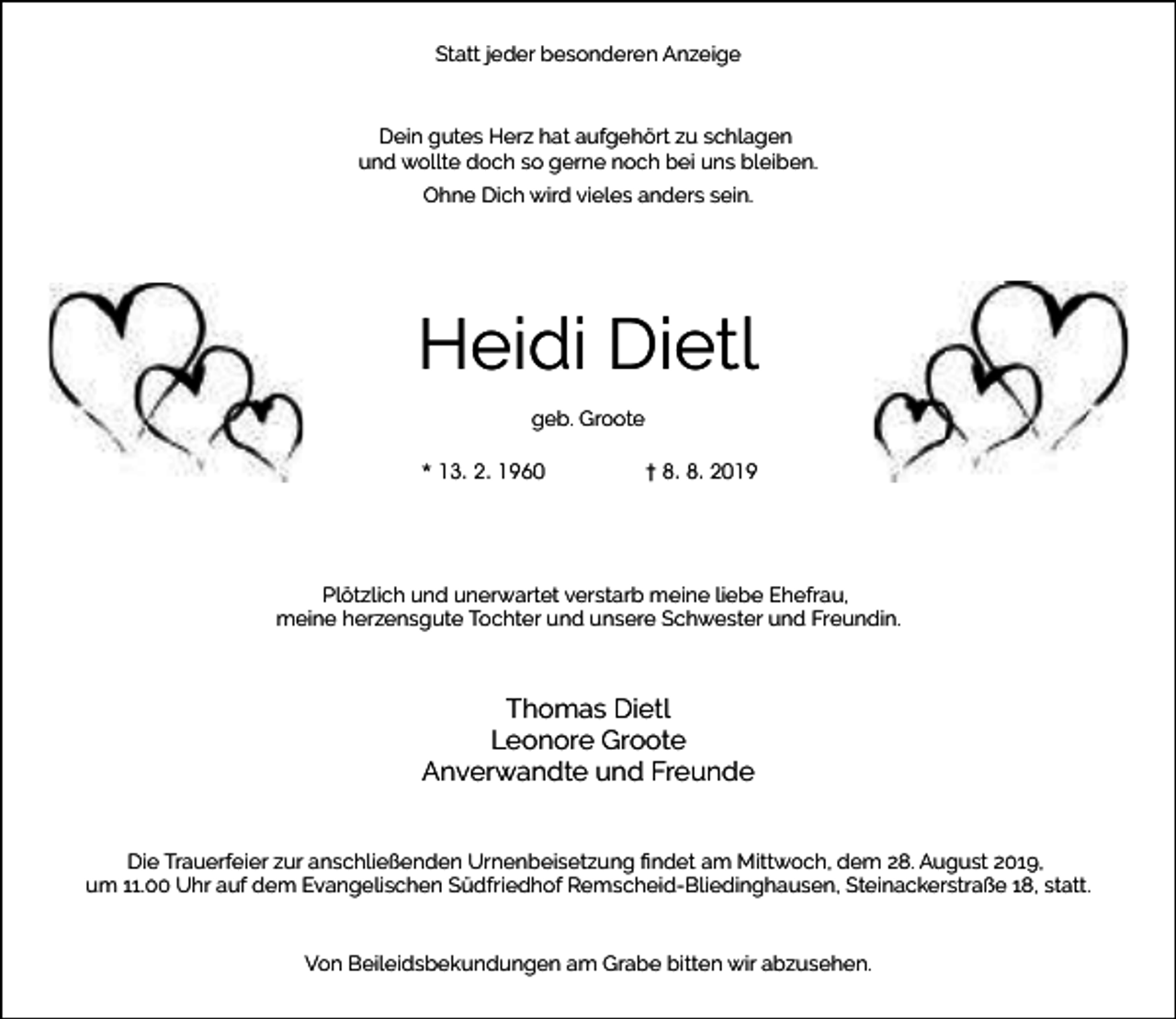 <p>Statt jeder besonderen Anzeige</p><p>Dein gutes Herz hat aufgehört zu schlagen<br />und wollte doch so gerne noch bei uns bleiben.<br />Ohne Dich wird vieles anders sein.</p><p>Heidi Dietl<br />geb. Groote<br />* 13. 2. 1960</p><p>† 8. 8. 2019</p><p>Plötzlich und unerwartet verstarb meine liebe Ehefrau,<br />meine herzensgute Tochter und unsere Schwester und Freundin.</p><p>Thomas Dietl<br />Leonore Groote<br />Anverwandte und Freunde<br />Die Trauerfeier zur anschließenden Urnenbeisetzung ﬁndet am Mittwoch, dem 28. August 2019,<br />um 11.00 Uhr auf dem Evangelischen Südfriedhof Remscheid-Bliedinghausen, Steinackerstraße 18, statt.<br />Von Beileidsbekundungen am Grabe bitten wir abzusehen.</p>