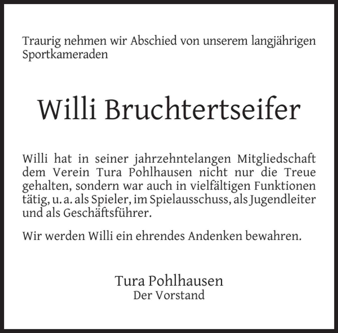 <p>Traurig nehmen wir Abschied von unserem langjährigen<br />Sportkameraden</p><p>Willi Bruchtertseifer<br />Willi hat in seiner jahrzehntelangen Mitgliedschaft<br />dem Verein Tura Pohlhausen nicht nur die Treue<br />gehalten, sondern war auch in vielfältigen Funktionen<br />tätig, u. a. als Spieler, im Spielausschuss, als Jugendleiter<br />und als Geschäftsführer.<br />Wir werden Willi ein ehrendes Andenken bewahren.</p><p>Tura Pohlhausen<br />Der Vorstand</p>