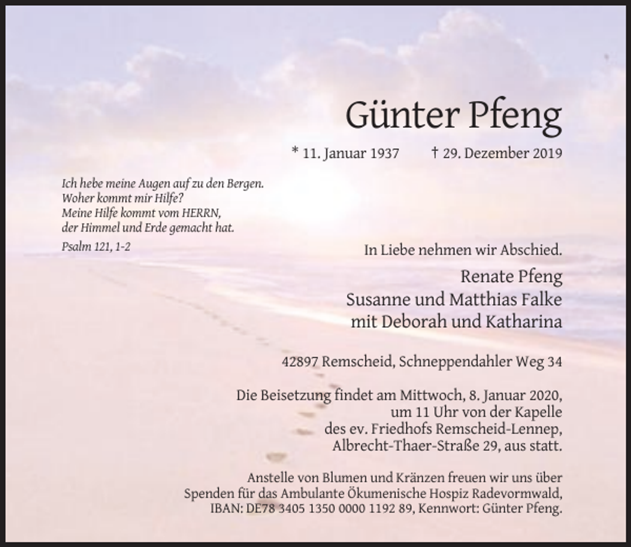 <p>Günter Pfeng<br />* 11. Januar 1937</p><p>† 29. Dezember 2019</p><p>Ich hebe meine Augen auf zu den Bergen.<br />Woher kommt mir Hilfe?<br />Meine Hilfe kommt vom HERRN,<br />der Himmel und Erde gemacht hat.<br />Psalm 121, 1-2</p><p>In Liebe nehmen wir Abschied.</p><p>Renate Pfeng<br />Susanne und Matthias Falke<br />mit Deborah und Katharina<br />42897 Remscheid, Schneppendahler Weg 34<br />Die Beisetzung findet am Mittwoch, 8. Januar 2020,<br />um 11 Uhr von der Kapelle<br />des ev. Friedhofs Remscheid-Lennep,<br />Albrecht-Thaer-Straße 29, aus statt.<br />Anstelle von Blumen und Kränzen freuen wir uns über<br />Spenden für das Ambulante Ökumenische Hospiz Radevormwald,<br />IBAN: DE78 3405 135000 1192 89, Kennwort: Günter Pfeng.</p>