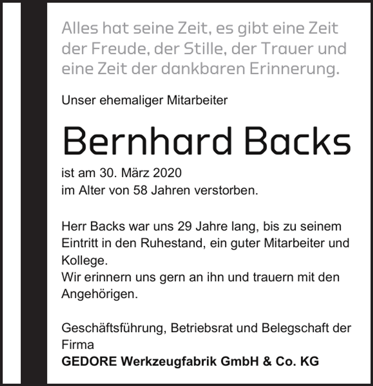 <p>Alles hat seine Zeit, es gibt eine Zeit<br />der Freude, der Stille, der Trauer und<br />eine Zeit der dankbaren Erinnerung.<br />Unser ehemaliger Mitarbeiter</p><p>Bernhard Backs<br />ist am 30. März 2020<br />im Alter von 58 Jahren verstorben.</p><p>Herr Backs war uns 29 Jahre lang, bis zu seinem<br />Eintritt in den Ruhestand, ein guter Mitarbeiter und<br />Kollege.<br />Wir erinnern uns gern an ihn und trauern mit den<br />Angehörigen.<br />Geschäftsführung, Betriebsrat und Belegschaft der<br />Firma<br />GEDORE Werkzeugfabrik GmbH &amp; Co. KG</p>