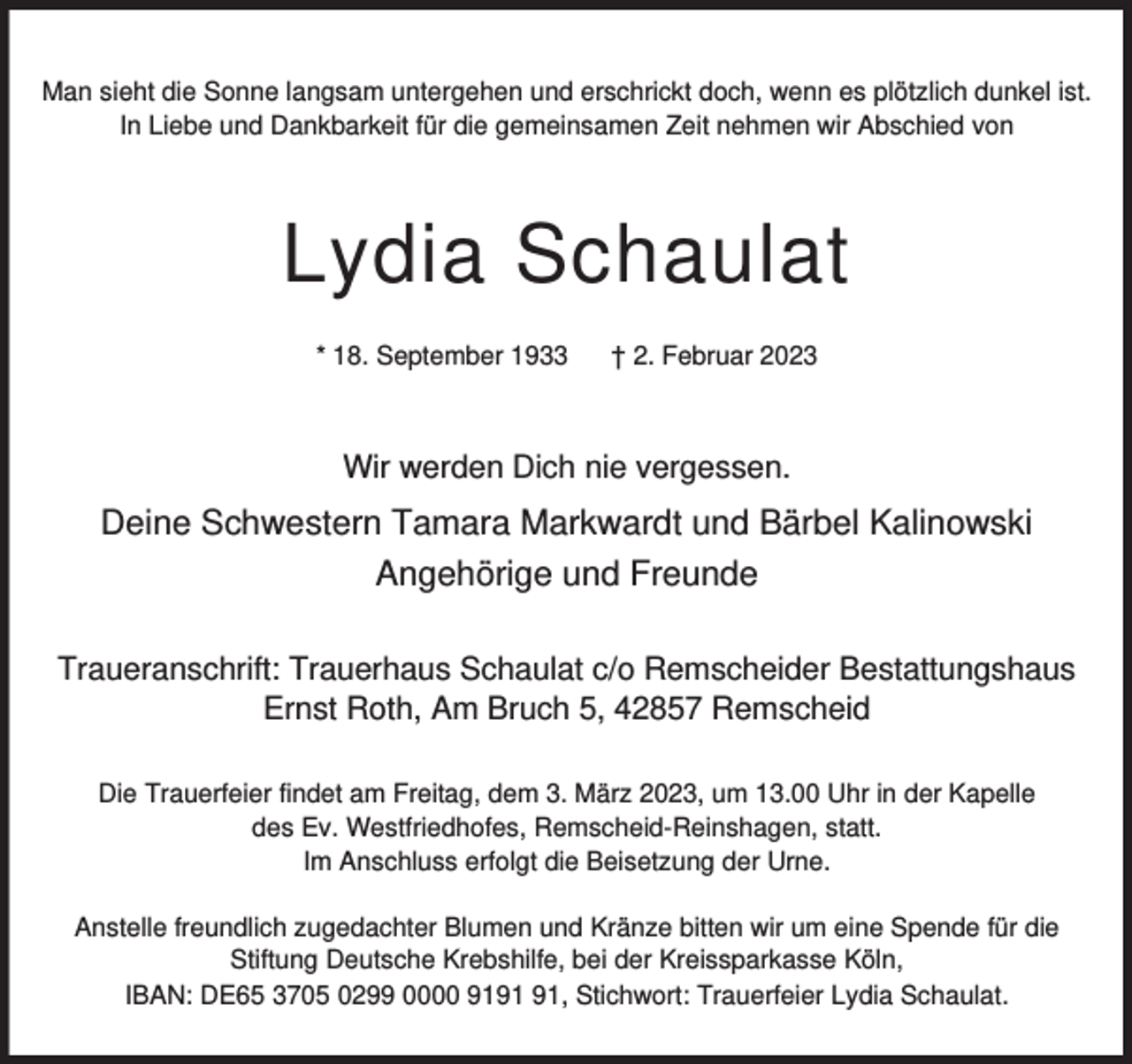 <p>Man sieht die Sonne langsam untergehen und erschrickt doch, wenn es plötzlich dunkel ist.<br />In Liebe und Dankbarkeit für die gemeinsamen Zeit nehmen wir Abschied von</p><p>Lydia Schaulat<br />* 18. September 1933</p><p>† 2. Februar 2023</p><p>Wir werden Dich nie vergessen.</p><p>Deine Schwestern Tamara Markwardt und Bärbel Kalinowski<br />Angehörige und Freunde<br />Traueranschrift: Trauerhaus Schaulat c/o Remscheider Bestattungshaus<br />Ernst Roth, Am Bruch 5, 42857 Remscheid<br />Die Trauerfeier findet am Freitag, dem 3. März 2023, um 13.00 Uhr in der Kapelle<br />des Ev. Westfriedhofes, Remscheid-Reinshagen, statt.<br />Im Anschluss erfolgt die Beisetzung der Urne.<br />Anstelle freundlich zugedachter Blumen und Kränze bitten wir um eine Spende für die<br />Stiftung Deutsche Krebshilfe, bei der Kreissparkasse Köln,<br />IBAN: DE65 3705 0299 0000 91, Stichwort: Trauerfeier Lydia Schaulat.</p>