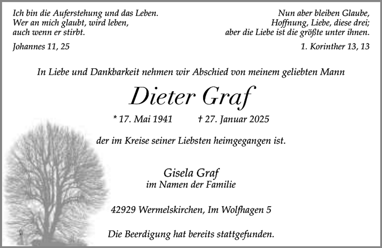 <p>Ich bin die Auferstehung und das Leben.<br />Wer an mich glaubt, wird leben,<br />auch wenn er stirbt.</p><p>Nun aber bleiben Glaube,<br />Hoffnung, Liebe, diese drei;<br />aber die Liebe ist die größte unter ihnen.</p><p>Johannes 11, 25</p><p>1. Korinther 13, 13</p><p>In Liebe und Dankbarkeit nehmen wir Abschied von meinem geliebten Mann</p><p>Dieter Graf<br />* 17. Mai 1941</p><p>† 27. Januar 2025</p><p>der im Kreise seiner Liebsten heimgegangen ist.</p><p>Gisela Graf</p><p>im Namen der Familie<br />42929 Wermelskirchen, Im Wolfhagen 5<br />Die Beerdigung hat bereits stattgefunden.</p>
