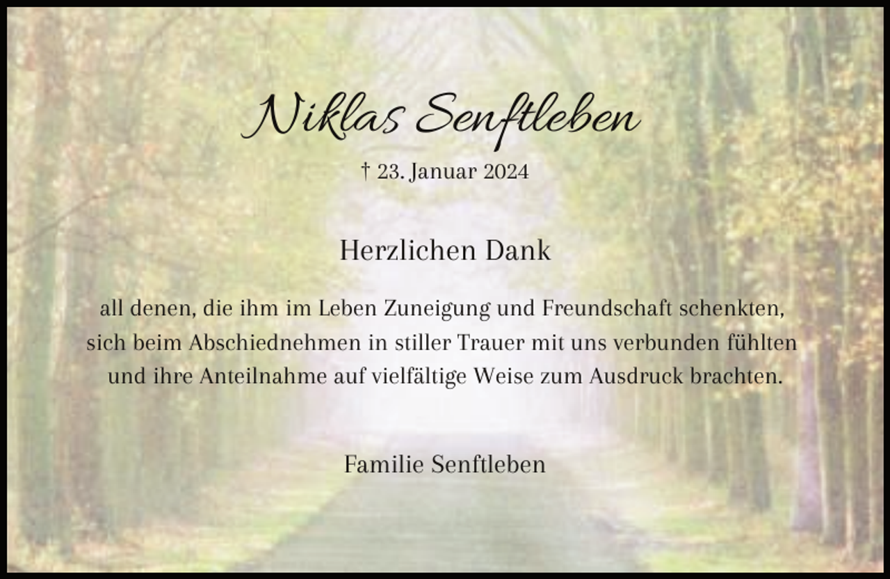 <p>Niklas Senftleben<br />† 23. Januar 2024</p><p>Herzlichen Dank<br />all denen, die ihm im Leben Zuneigung und Freundschaft schenkten,<br />sich beim Abschiednehmen in stiller Trauer mit uns verbunden fühlten<br />und ihre Anteilnahme auf vielfältige Weise zum Ausdruck brachten.</p><p>Familie Senftleben</p>