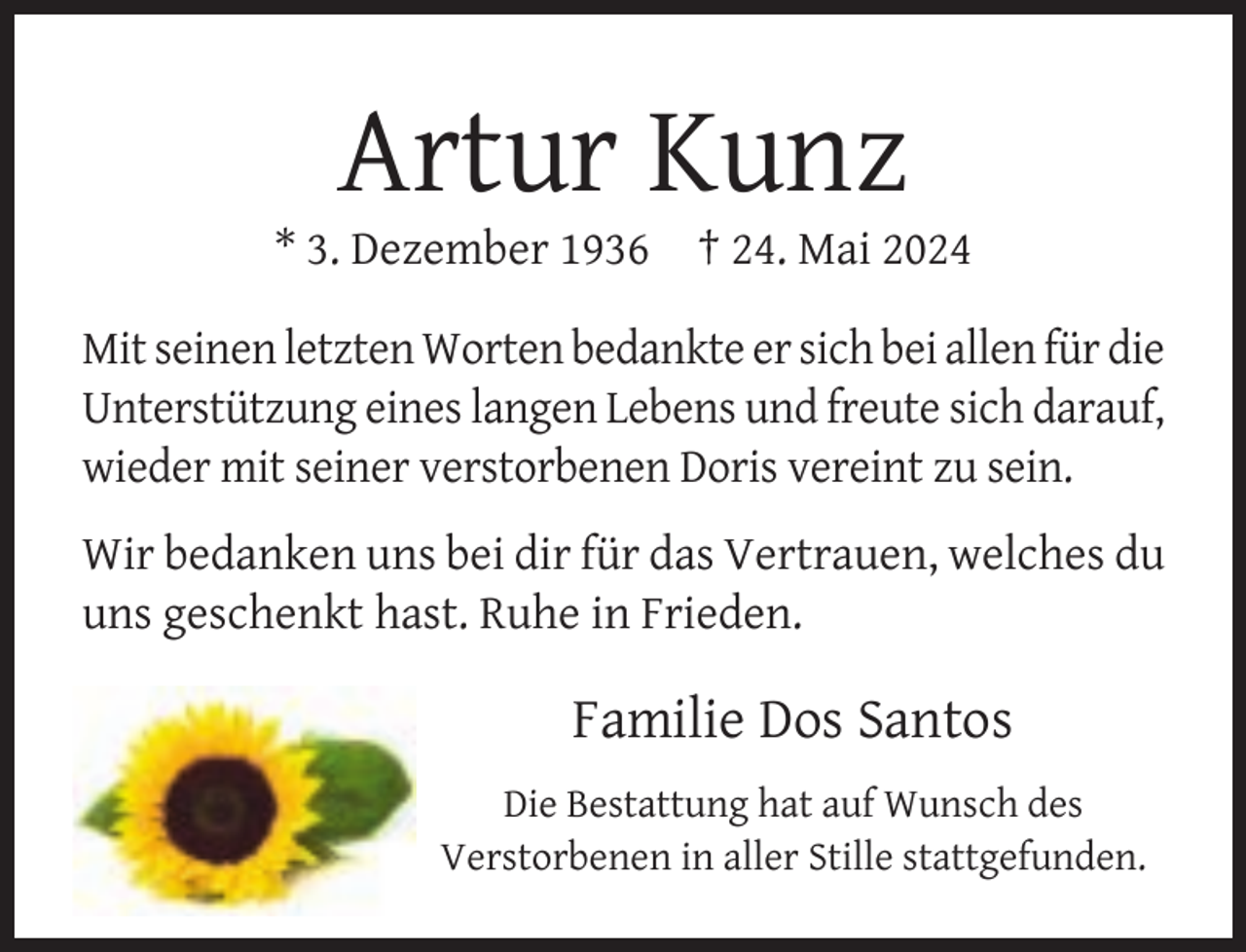 <p>Artur Kunz</p><p>* 3. Dezember 1936</p><p>† 24. Mai 2024</p><p>Mit seinen letzten Worten bedankte er sich bei allen für die<br />Unterstützung eines langen Lebens und freute sich darauf,<br />wieder mit seiner verstorbenen Doris vereint zu sein.<br />Wir bedanken uns bei dir für das Vertrauen, welches du<br />uns geschenkt hast. Ruhe in Frieden.</p><p>Familie Dos Santos<br />Die Bestattung hat auf Wunsch des<br />Verstorbenen in aller Stille stattgefunden.</p>
