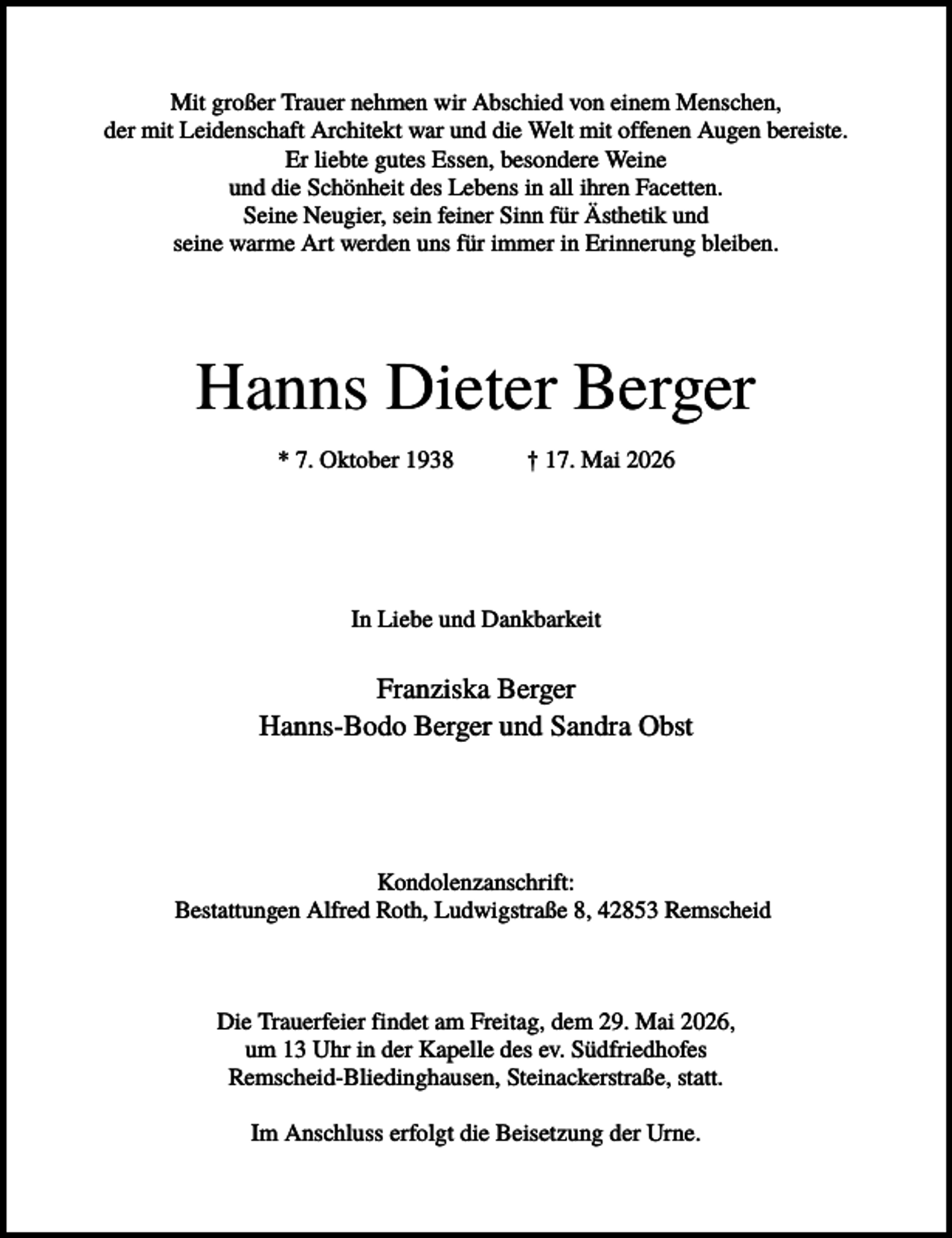 <p>Mit großer Trauer nehmen wir Abschied von einem Menschen,<br />der mit Leidenschaft Architekt war und die Welt mit offenen Augen bereiste.<br />Er liebte gutes Essen, besondere Weine<br />und die Schönheit des Lebens in all ihren Facetten.<br />Seine Neugier, sein feiner Sinn für Ästhetik und<br />seine warme Art werden uns für immer in Erinnerung bleiben.</p><p>Hanns Dieter Berger<br />* 7. Oktober 1938</p><p>† 17. Mai 2026</p><p>In Liebe und Dankbarkeit</p><p>Franziska Berger<br />Hanns-Bodo Berger und Sandra Obst</p><p>Kondolenzanschrift:<br />Bestattungen Alfred Roth, Ludwigstraße 8, 42853 Remscheid</p><p>Die Trauerfeier findet am Freitag, dem 29. Mai 2026,<br />um 13 Uhr in der Kapelle des ev. Südfriedhofes<br />Remscheid-Bliedinghausen, Steinackerstraße, statt.<br />Im Anschluss erfolgt die Beisetzung der Urne.</p>