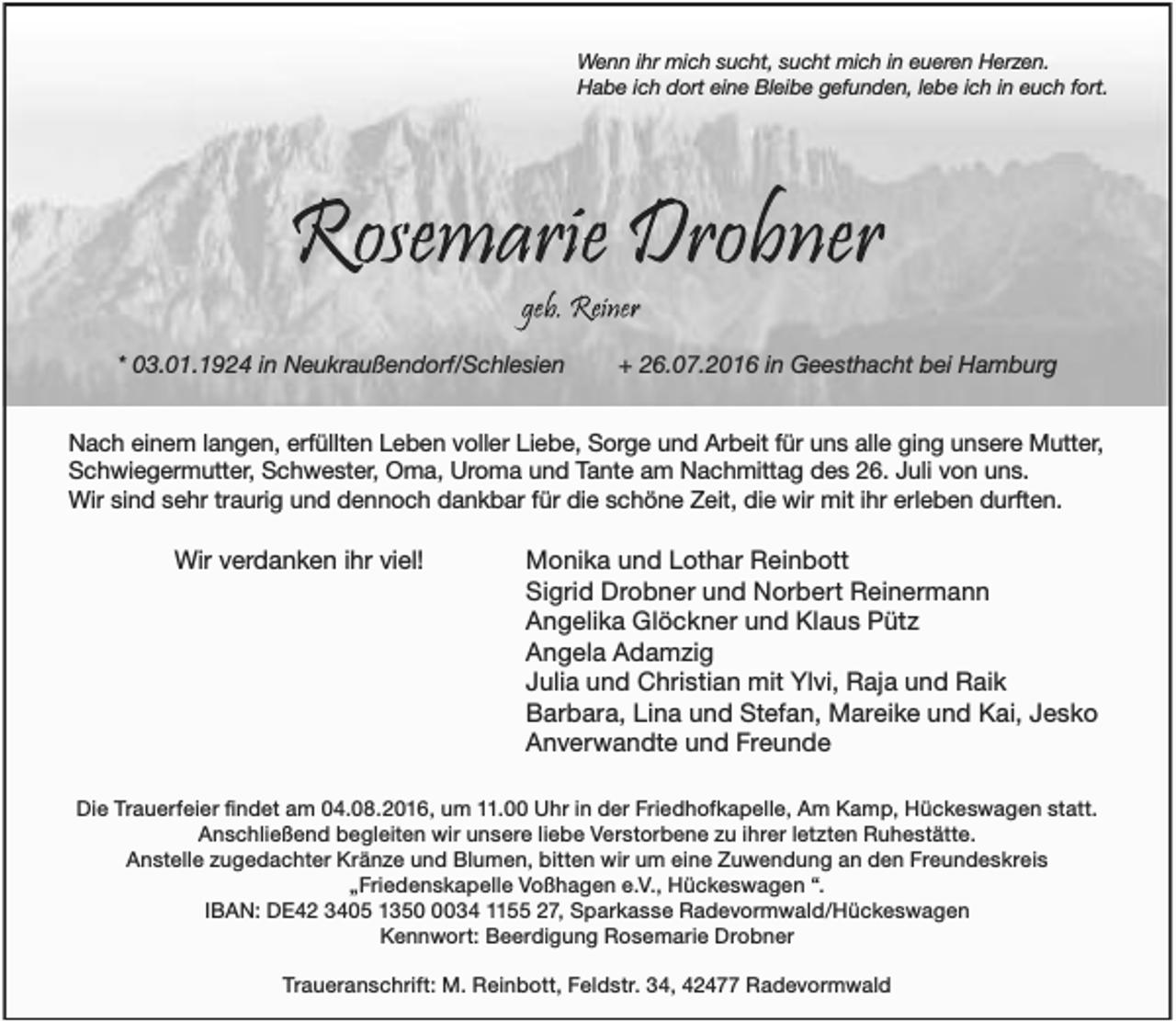 <p>Wenn ihr mich sucht, sucht mich in eueren Herzen.<br />Habe ich dort eine Bleibe gefunden, lebe ich in euch fort.</p><p>* 03.01.1924 in Neukraußendorf/Schlesien</p><p>+ 26.07.2016 in Geesthacht bei Hamburg</p><p>Nach einem langen, erfüllten Leben voller Liebe, Sorge und Arbeit für uns alle ging unsere Mutter,<br />Schwiegermutter, Schwester, Oma, Uroma und Tante am Nachmittag des 26. Juli von uns.<br />Wir sind sehr traurig und dennoch dankbar für die schöne Zeit, die wir mit ihr erleben durften.</p><p>Wir verdanken ihr viel!</p><p>Monika und Lothar Reinbott<br />Sigrid Drobner und Norbert Reinermann<br />Angelika Glöckner und Klaus Pütz<br />Angela Adamzig<br />Julia und Christian mit Ylvi, Raja und Raik<br />Barbara, Lina und Stefan, Mareike und Kai, Jesko<br />Anverwandte und Freunde</p><p>Anschließend begleiten wir unsere liebe Verstorbene zu ihrer letzten Ruhestätte.<br />Anstelle zugedachter Kränze und Blumen, bitten wir um eine Zuwendung an den Freundeskreis<br />Kennwort: Beerdigung Rosemarie Drobner</p>