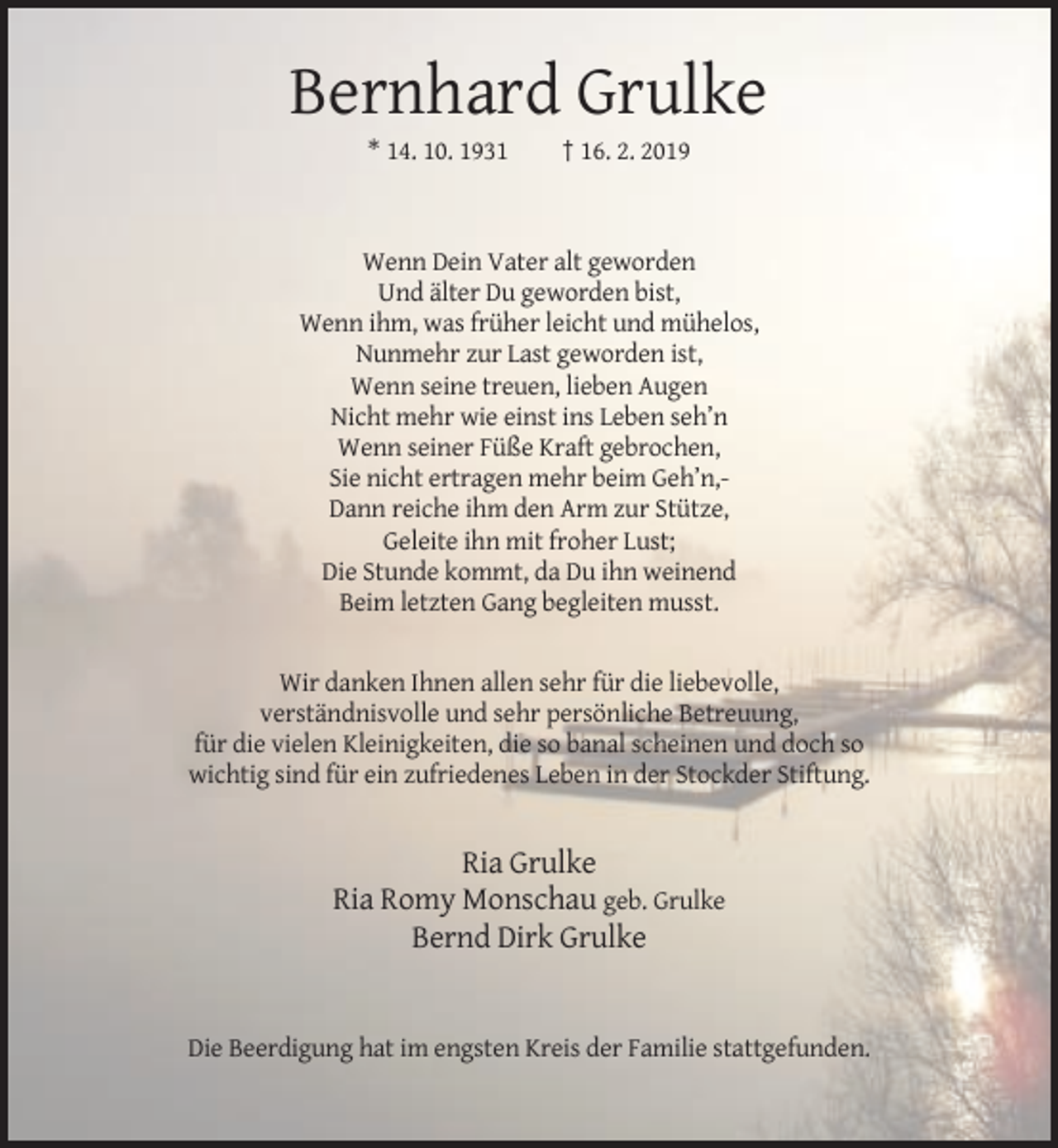 <p>Bernhard Grulke<br />* 14. 10. 1931</p><p>† 16. 2. 2019</p><p>Wenn Dein Vater alt geworden<br />Und älter Du geworden bist,<br />Wenn ihm, was früher leicht und mühelos,<br />Nunmehr zur Last geworden ist,<br />Wenn seine treuen, lieben Augen<br />Nicht mehr wie einst ins Leben seh’n<br />Wenn seiner Füße Kraft gebrochen,<br />Sie nicht ertragen mehr beim Geh’n,Dann reiche ihm den Arm zur Stütze,<br />Geleite ihn mit froher Lust;<br />Die Stunde kommt, da Du ihn weinend<br />Beim letzten Gang begleiten musst.</p><p>Wir danken Ihnen allen sehr für die liebevolle,<br />verständnisvolle und sehr persönliche Betreuung,<br />für die vielen Kleinigkeiten, die so banal scheinen und doch so<br />wichtig sind für ein zufriedenes Leben in der Stockder Stiftung.</p><p>Ria Grulke<br />Ria Romy Monschau geb. Grulke<br />Bernd Dirk Grulke</p><p>Die Beerdigung hat im engsten Kreis der Familie stattgefunden.</p>