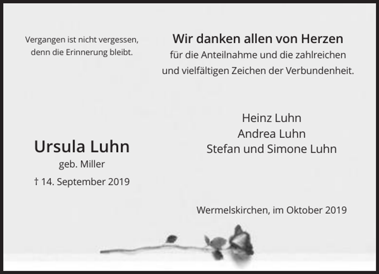 <p>Vergangen ist nicht vergessen,<br />denn die Erinnerung bleibt.</p><p>Wir danken allen von Herzen<br />für die Anteilnahme und die zahlreichen<br />und vielfältigen Zeichen der Verbundenheit.</p><p>Ursula Luhn</p><p>Heinz Luhn<br />Andrea Luhn<br />Stefan und Simone Luhn</p><p>geb. Miller<br />† 14. September 2019<br />Wermelskirchen, im Oktober 2019</p>