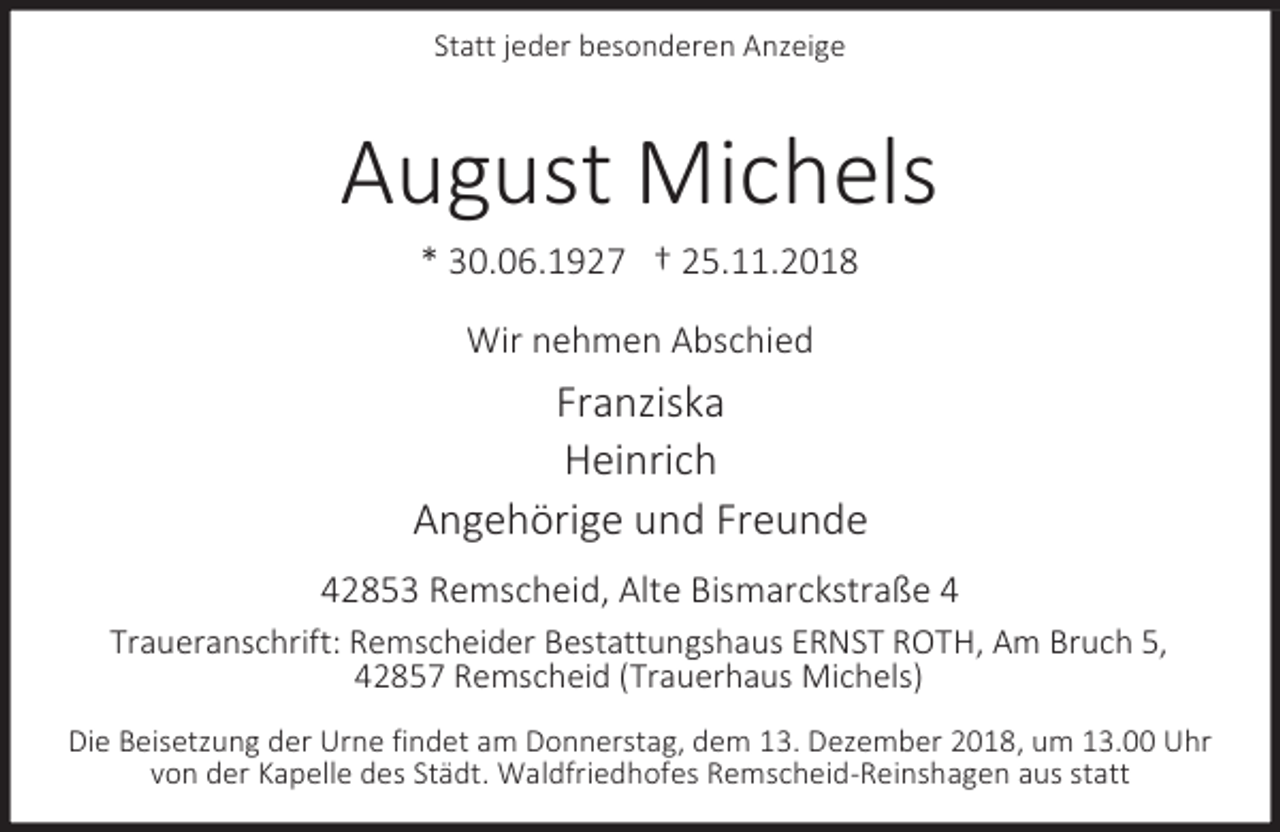 <p>Statt jeder besonderen Anzeige</p><p>August Michels<br />* 30.06.1927 † 25.11.2018<br />Wir nehmen Abschied</p><p>Franziska<br />Heinrich<br />Angehörige und Freunde<br />42853 Remscheid, Alte Bismarckstraße 4<br />Traueranschrift: Remscheider Bestattungshaus ERNST ROTH, Am Bruch 5,<br />42857 Remscheid (Trauerhaus Michels)<br />Die Beisetzung der Urne findet am Donnerstag, dem 13. Dezember 2018, um 13.00 Uhr<br />von der Kapelle des Städt. Waldfriedhofes Remscheid-Reinshagen aus statt</p>