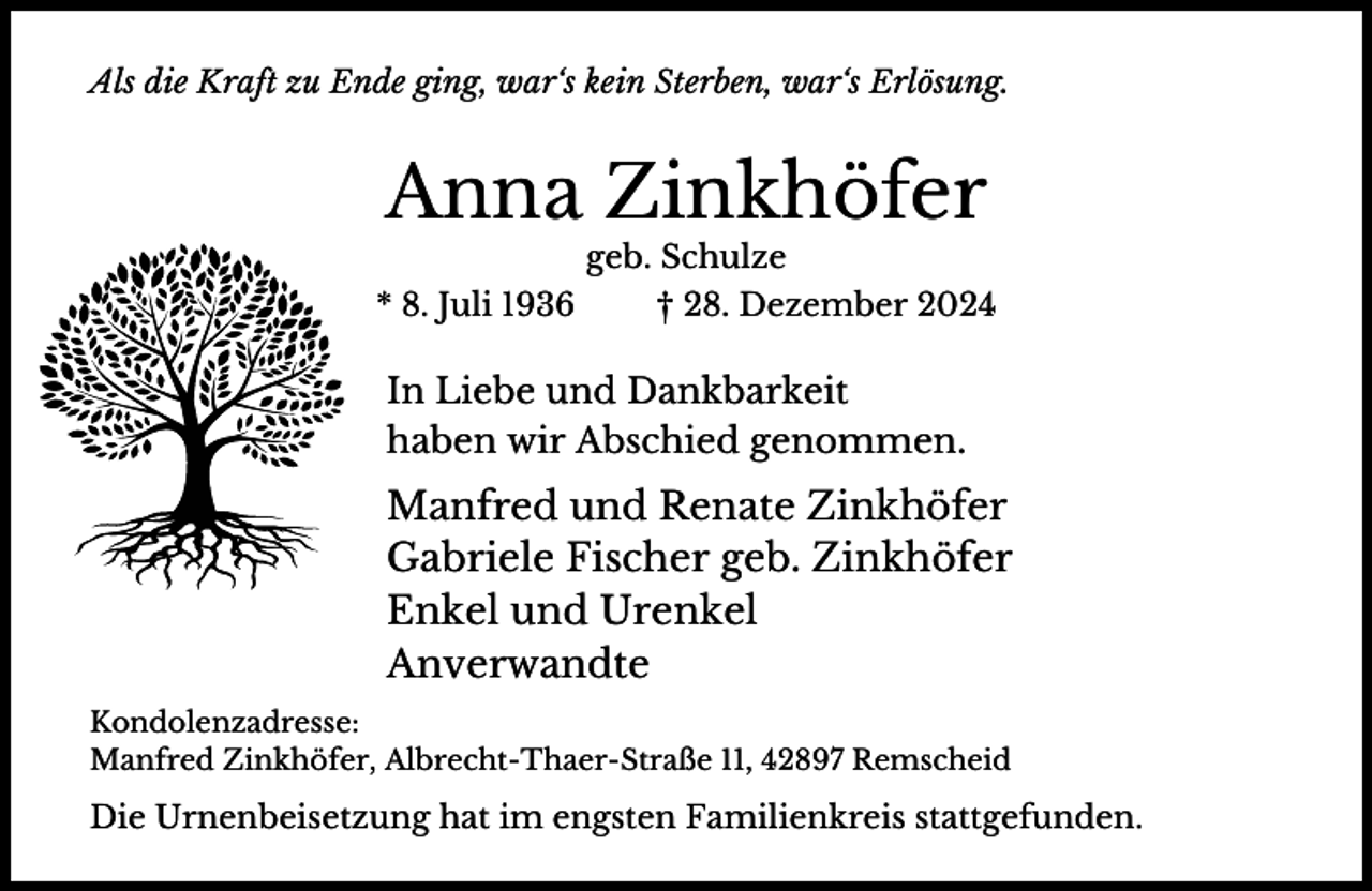 <p>Als die Kraft zu Ende ging, war‘s kein Sterben, war‘s Erlösung.</p><p>Anna Zinkhöfer<br />geb. Schulze</p><p>* 8. Juli 1936</p><p>† 28. Dezember 2024</p><p>In Liebe und Dankbarkeit<br />haben wir Abschied genommen.</p><p>Manfred und Renate Zinkhöfer<br />Gabriele Fischer geb. Zinkhöfer<br />Enkel und Urenkel<br />Anverwandte<br />Kondolenzadresse:<br />Manfred Zinkhöfer, Albrecht-Thaer-Straße 11, 42897 Remscheid</p><p>Die Urnenbeisetzung hat im engsten Familienkreis stattgefunden.</p>