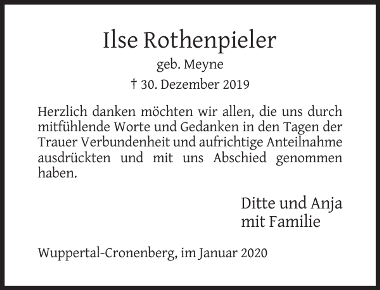 <p>Ilse Rothenpieler<br />geb. Meyne<br />† 30. Dezember 2019<br />Herzlich danken möchten wir allen, die uns durch<br />mitfühlende Worte und Gedanken in den Tagen der<br />Trauer Verbundenheit und aufrichtige Anteilnahme<br />ausdrückten und mit uns Abschied genommen<br />haben.</p><p>Ditte und Anja<br />mit Familie<br />Wuppertal-Cronenberg, im Januar 2020</p>