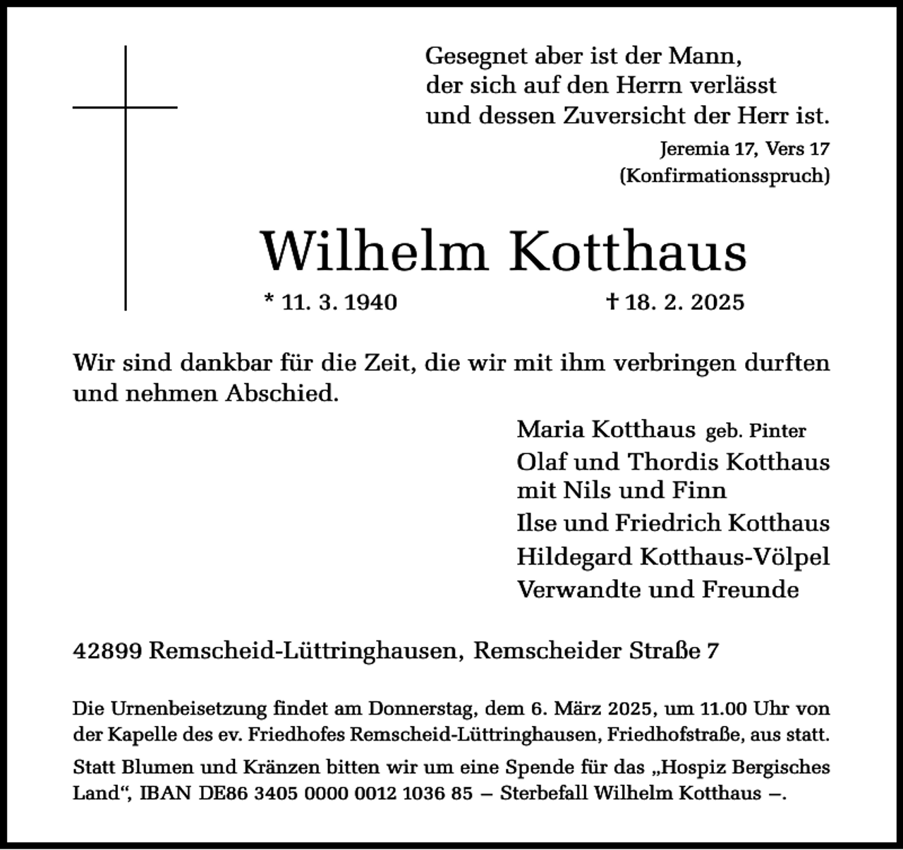 <p>Gesegnet aber ist der Mann,<br />der sich auf den Herrn verlässt<br />und dessen Zuversicht der Herr ist.<br />Jeremia 17, Vers 17<br />(Konfirmationsspruch)</p><p>Wilhelm Kotthaus<br />* 11. 3. 1940</p><p>† 18. 2. 2025</p><p>Wir sind dankbar für die Zeit, die wir mit ihm verbringen durften<br />und nehmen Abschied.<br />Maria Kotthaus geb. Pinter<br />Olaf und Thordis Kotthaus<br />mit Nils und Finn<br />Ilse und Friedrich Kotthaus<br />Hildegard Kotthaus-Völpel<br />Verwandte und Freunde<br />42899 Remscheid-Lüttringhausen, Remscheider Straße 7<br />Die Urnenbeisetzung findet am Donnerstag, dem 6. März 2025, um 11.00 Uhr von<br />der Kapelle des ev. Friedhofes Remscheid-Lüttringhausen, Friedhofstraße, aus statt.<br />Statt Blumen und Kränzen bitten wir um eine Spende für das „Hospiz Bergisches<br />Land“, IBAN DE86 3405 0012 1036 85 – Sterbefall Wilhelm Kotthaus –.</p>