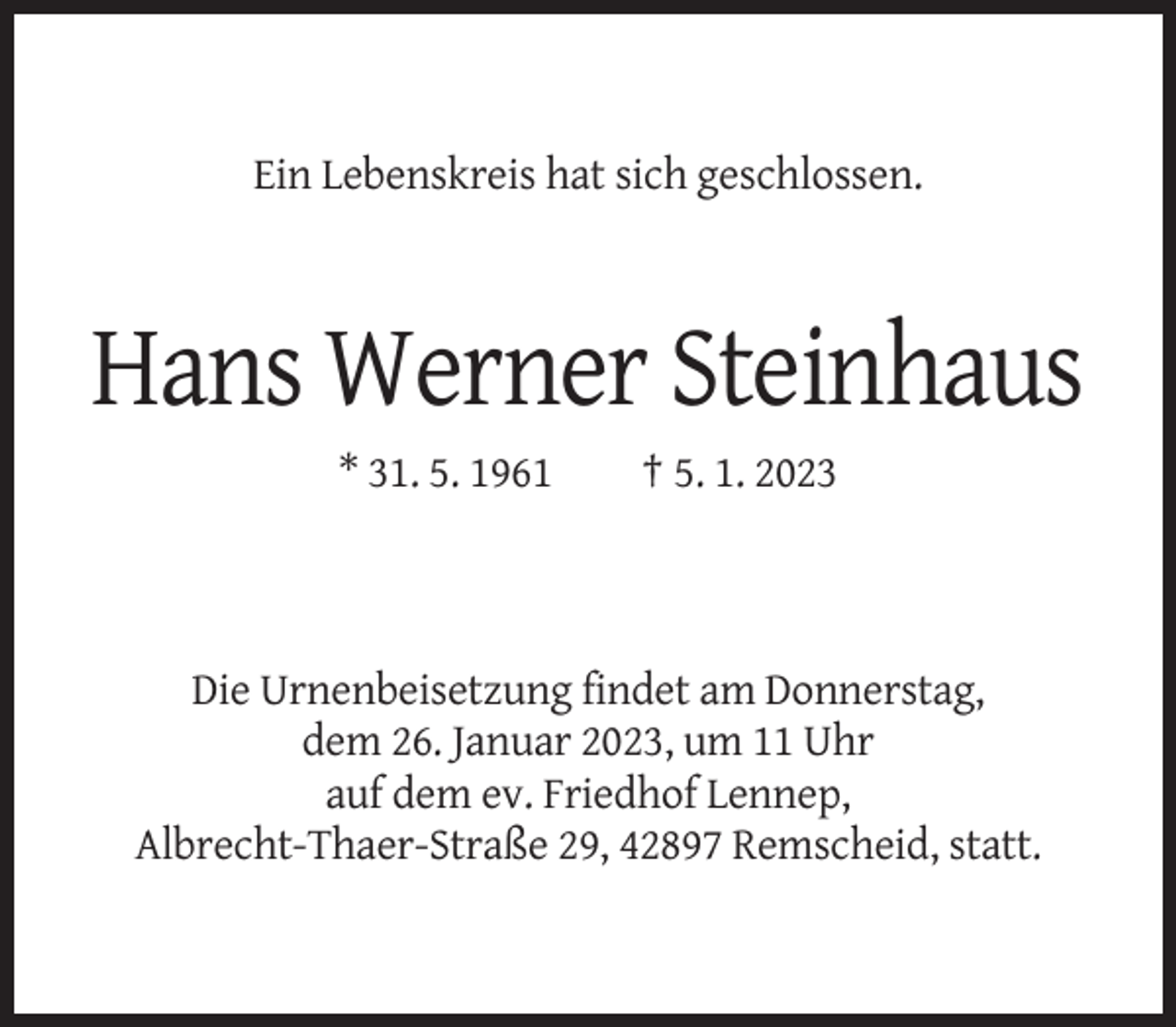 <p>Ein Lebenskreis hat sich geschlossen.</p><p>Hans Werner Steinhaus<br />* 31. 5. 1961</p><p>† 5. 1. 2023</p><p>Die Urnenbeisetzung findet am Donnerstag,<br />dem 26. Januar 2023, um 11 Uhr<br />auf dem ev. Friedhof Lennep,<br />Albrecht-Thaer-Straße 29, 42897 Remscheid, statt.</p>
