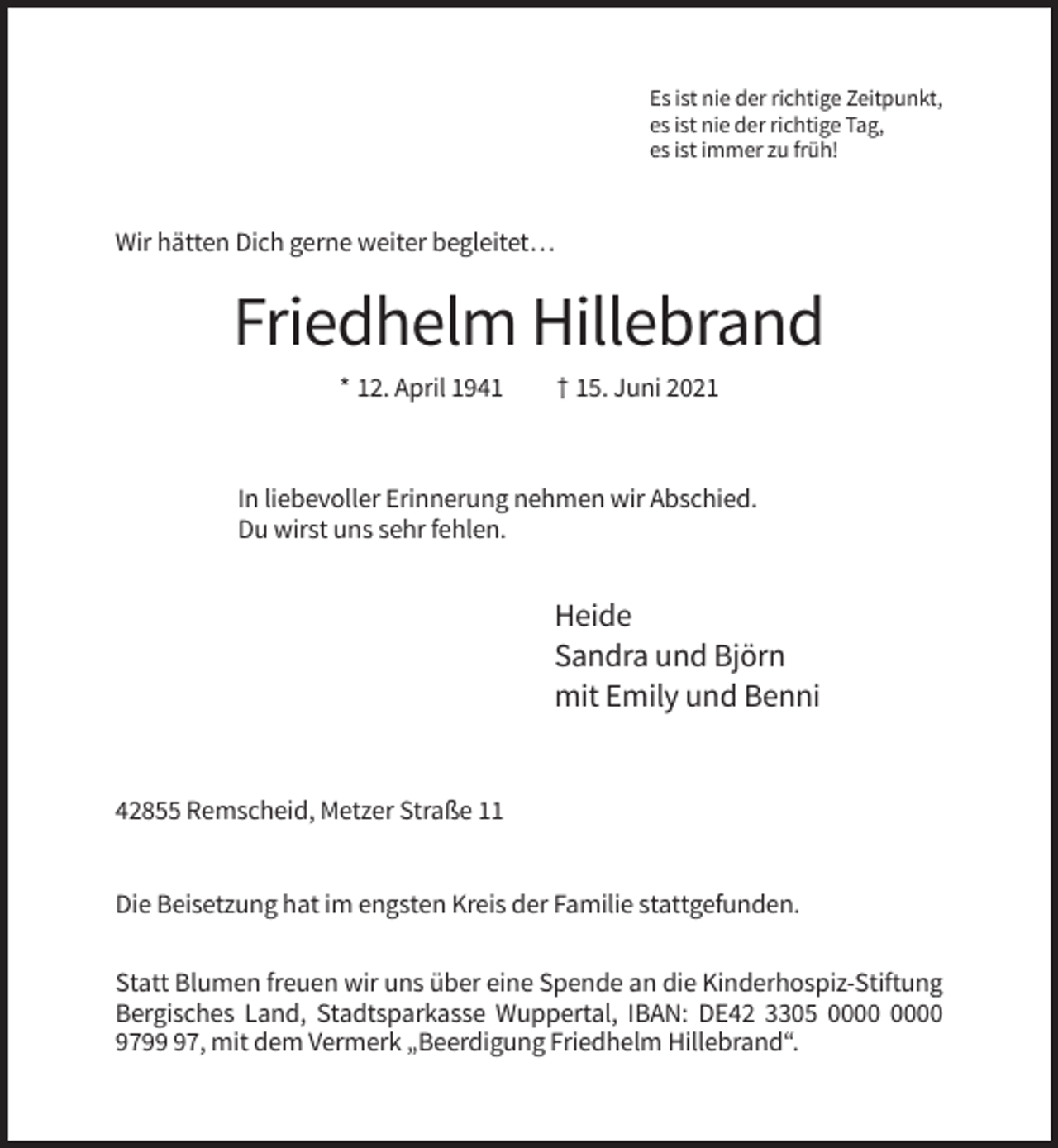 <p>Es ist nie der richtige Zeitpunkt,<br />es ist nie der richtige Tag,<br />es ist immer zu früh!</p><p>Wir hätten Dich gerne weiter begleitet…</p><p>Friedhelm Hillebrand<br />* 12. April 1941</p><p>† 15. Juni 2021</p><p>In liebevoller Erinnerung nehmen wir Abschied.<br />Du wirst uns sehr fehlen.</p><p>Heide<br />Sandra und Björn<br />mit Emily und Benni</p><p>42855 Remscheid, Metzer Straße 11</p><p>Die Beisetzung hat im engsten Kreis der Familie stattgefunden.<br />Statt Blumen freuen wir uns über eine Spende an die Kinderhospiz-Stiftung<br />Bergisches Land, Stadtsparkasse Wuppertal, IBAN: DE42 3305<br />9797, mit dem Vermerk „Beerdigung Friedhelm Hillebrand“.</p>