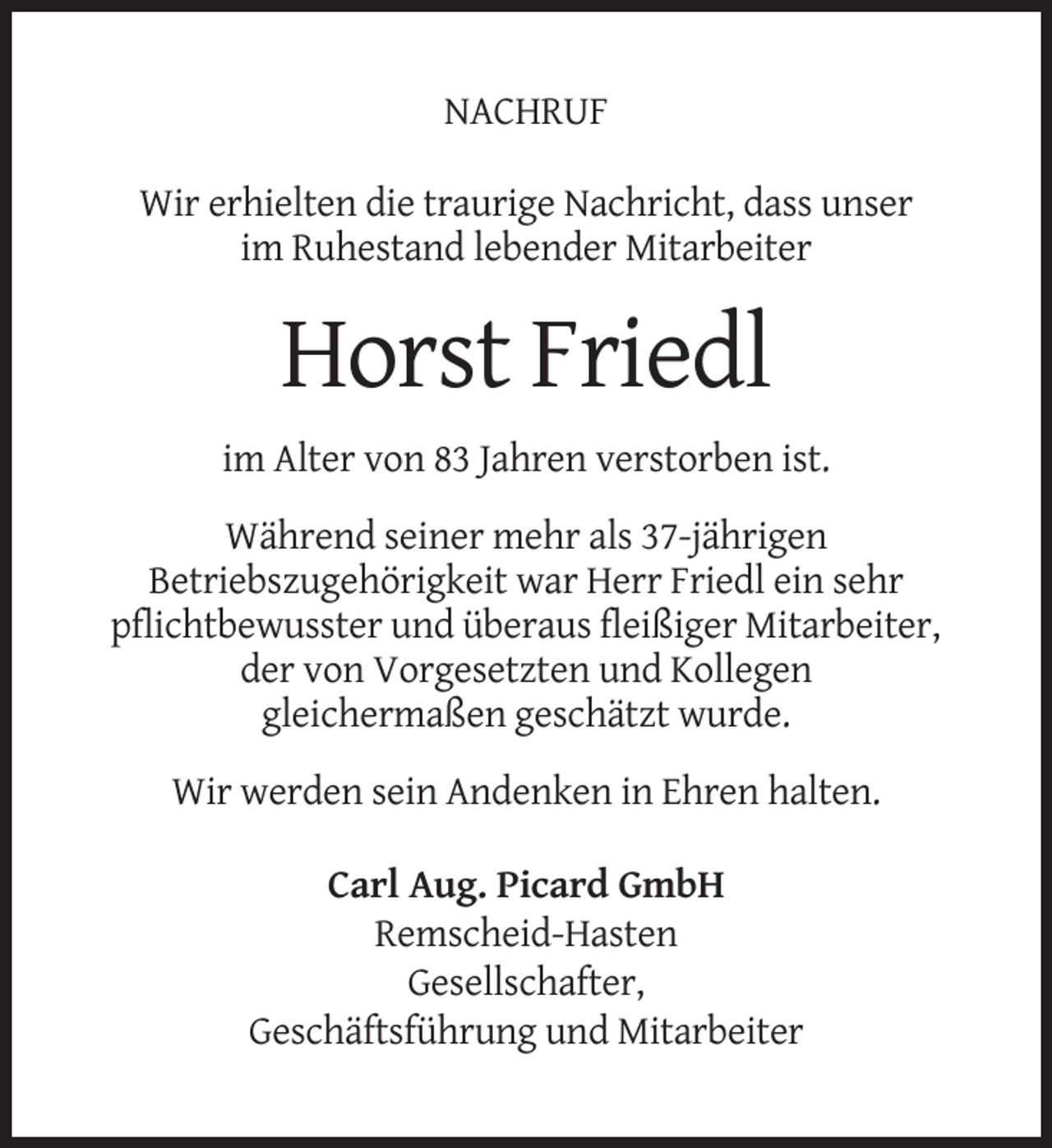 <p>NACHRUF<br />Wir erhielten die traurige Nachricht, dass unser<br />im Ruhestand lebender Mitarbeiter</p><p>Horst Friedl<br />im Alter von 83 Jahren verstorben ist.<br />Während seiner mehr als 37-jährigen<br />Betriebszugehörigkeit war Herr Friedl ein sehr<br />pflichtbewusster und überaus fleißiger Mitarbeiter,<br />der von Vorgesetzten und Kollegen<br />gleichermaßen geschätzt wurde.<br />Wir werden sein Andenken in Ehren halten.<br />Carl Aug. Picard GmbH<br />Remscheid-Hasten<br />Gesellschafter,<br />Geschäftsführung und Mitarbeiter</p>