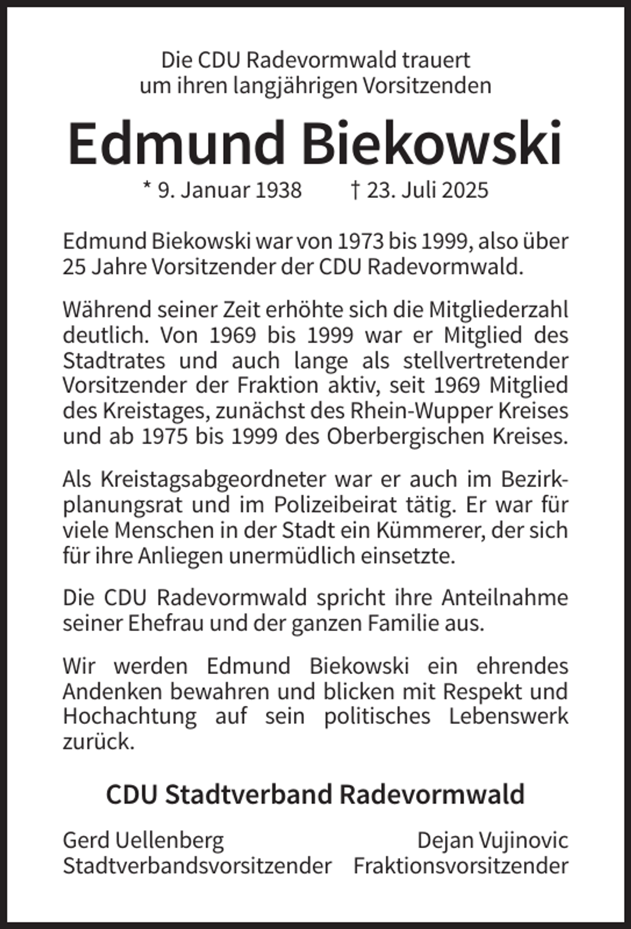 <p>Die CDU Radevormwald trauert<br />um ihren langjährigen Vorsitzenden</p><p>Edmund Biekowski<br />* 9. Januar 1938</p><p>† 23. Juli 2025</p><p>Edmund Biekowski war von 1973 bis 1999, also über<br />25 Jahre Vorsitzender der CDU Radevormwald.<br />Während seiner Zeit erhöhte sich die Mitgliederzahl<br />deutlich. Von 1969 bis 1999 war er Mitglied des<br />Stadtrates und auch lange als stellvertretender<br />Vorsitzender der Fraktion aktiv, seit 1969 Mitglied<br />des Kreistages, zunächst des Rhein-Wupper Kreises<br />und ab 1975 bis 1999 des Oberbergischen Kreises.<br />Als Kreistagsabgeordneter war er auch im Bezirkplanungsrat und im Polizeibeirat tätig. Er war für<br />viele Menschen in der Stadt ein Kümmerer, der sich<br />für ihre Anliegen unermüdlich einsetzte.<br />Die CDU Radevormwald spricht ihre Anteilnahme<br />seiner Ehefrau und der ganzen Familie aus.<br />Wir werden Edmund Biekowski ein ehrendes<br />Andenken bewahren und blicken mit Respekt und<br />Hochachtung auf sein politisches Lebenswerk<br />zurück.</p><p>CDU Stadtverband Radevormwald<br />Gerd Uellenberg<br />Dejan Vujinovic<br />Stadtverbandsvorsitzender Fraktionsvorsitzender</p>