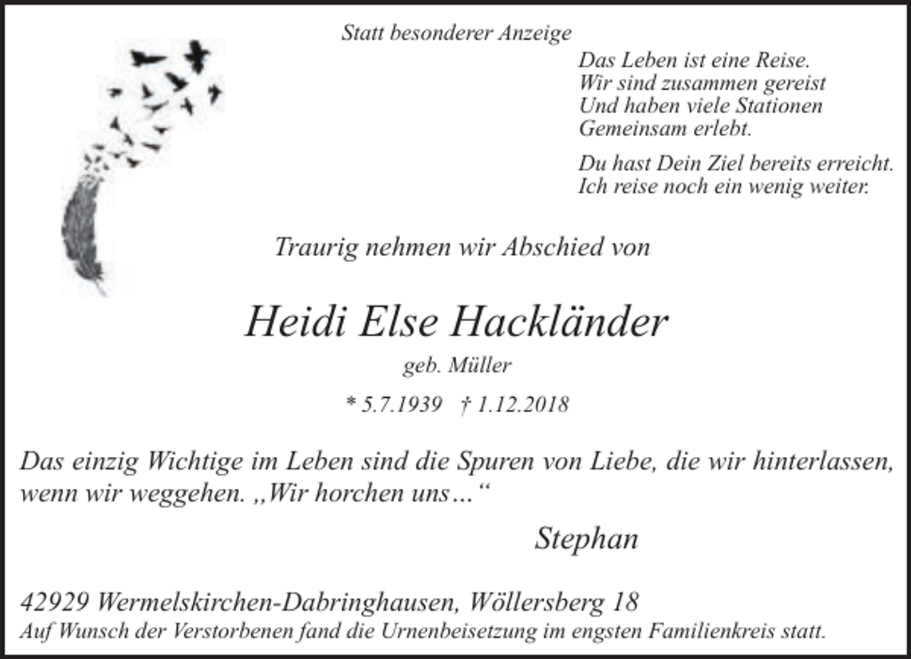 <p>Statt besonderer Anzeige</p><p>Das Leben ist eine Reise.<br />Wir sind zusammen gereist<br />Und haben viele Stationen<br />Gemeinsam erlebt.<br />Du hast Dein Ziel bereits erreicht.<br />Ich reise noch ein wenig weiter.</p><p>Traurig nehmen wir Abschied von</p><p>Heidi Else Hackländer<br />geb. Müller</p><p>* 5.7.1939 † 1.12.2018</p><p>Das einzig Wichtige im Leben sind die Spuren von Liebe, die wir hinterlassen,<br />wenn wir weggehen. ,,Wir horchen uns…“</p><p>Stephan<br />42929 Wermelskirchen-Dabringhausen, Wöllersberg 18</p><p>Auf Wunsch der Verstorbenen fand die Urnenbeisetzung im engsten Familienkreis statt.</p>