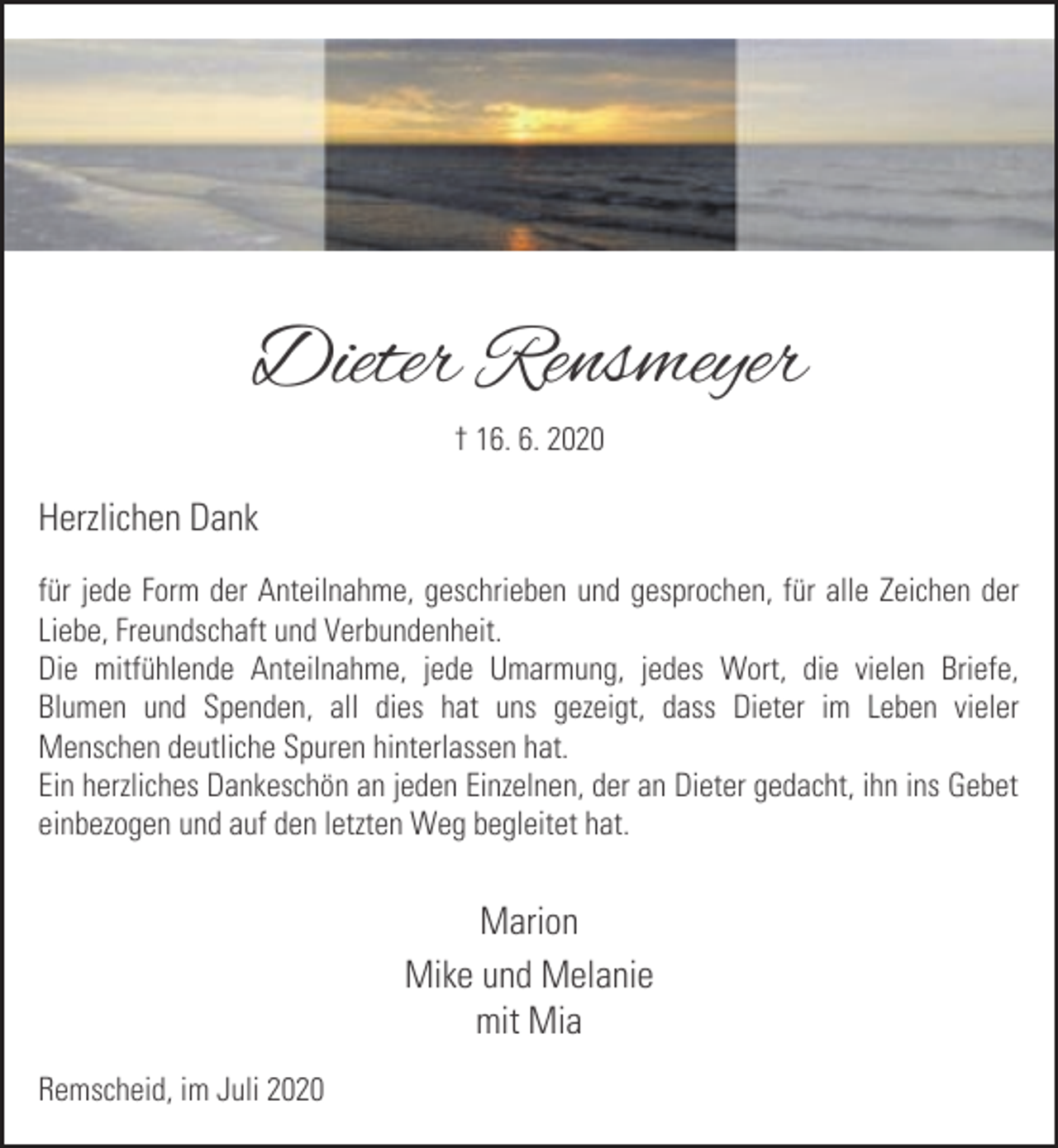 <p>Dieter Rensmeyer<br />† 16. 6. 2020</p><p>Herzlichen Dank<br />für jede Form der Anteilnahme, geschrieben und gesprochen, für alle Zeichen der<br />Liebe, Freundschaft und Verbundenheit.<br />Die mitfühlende Anteilnahme, jede Umarmung, jedes Wort, die vielen Briefe,<br />Blumen und Spenden, all dies hat uns gezeigt, dass Dieter im Leben vieler<br />Menschen deutliche Spuren hinterlassen hat.<br />Ein herzliches Dankeschön an jeden Einzelnen, der an Dieter gedacht, ihn ins Gebet<br />einbezogen und auf den letzten Weg begleitet hat.</p><p>Marion<br />Mike und Melanie<br />mit Mia<br />Remscheid, im Juli 2020</p>
