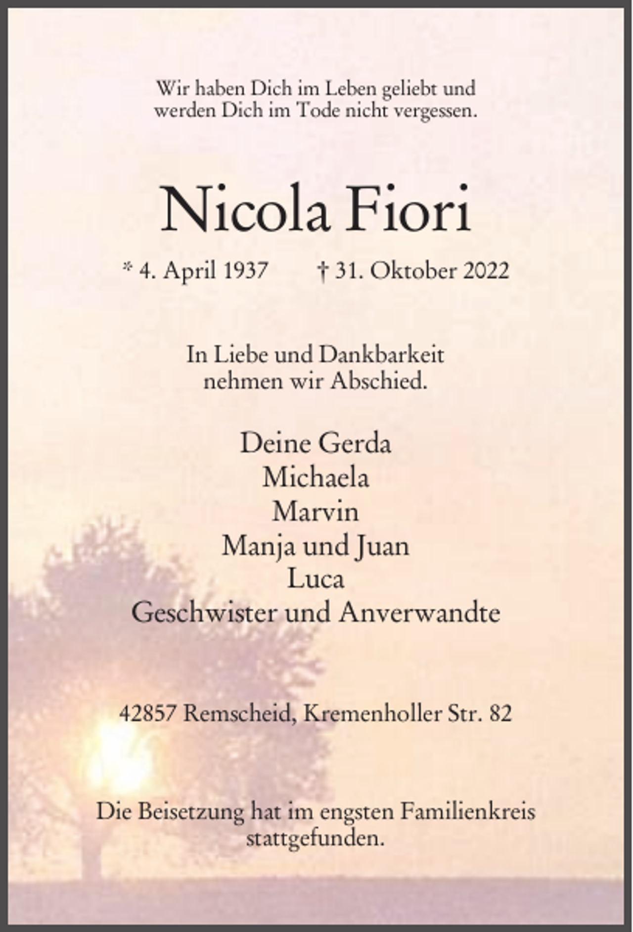 <p>Wir haben Dich im Leben geliebt und<br />werden Dich im Tode nicht vergessen.</p><p>Nicola Fiori<br />* 4. April 1937</p><p>† 31. Oktober 2022</p><p>In Liebe und Dankbarkeit<br />nehmen wir Abschied.</p><p>Deine Gerda<br />Michaela<br />Marvin<br />Manja und Juan<br />Luca<br />Geschwister und Anverwandte<br />42857 Remscheid, Kremenholler Str. 82</p><p>Die Beisetzung hat im engsten Familienkreis<br />stattgefunden.</p>
