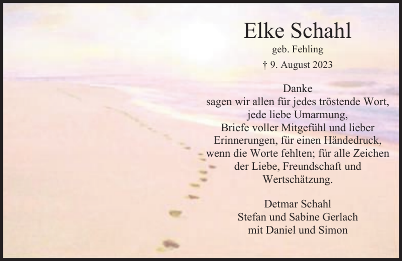 <p>Elke Schahl<br />geb. Fehling</p><p>† 9. August 2023</p><p>Danke<br />sagen wir allen für jedes tröstende Wort,<br />jede liebe Umarmung,<br />Briefe voller Mitgefühl und lieber<br />Erinnerungen, für einen Händedruck,<br />wenn die Worte fehlten; für alle Zeichen<br />der Liebe, Freundschaft und<br />Wertschätzung.<br />Detmar Schahl<br />Stefan und Sabine Gerlach<br />mit Daniel und Simon</p>