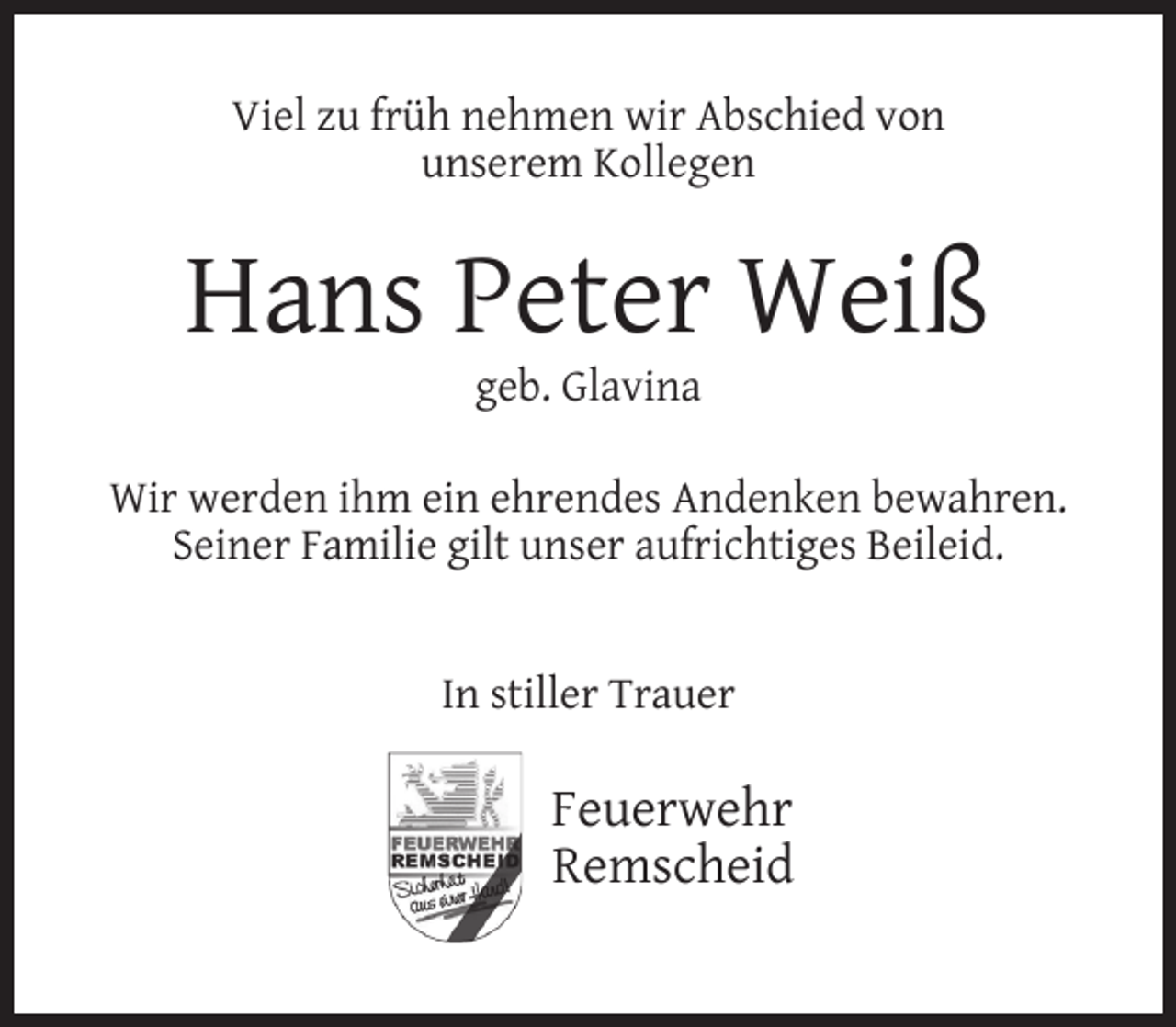 <p>Viel zu früh nehmen wir Abschied von<br />unserem Kollegen</p><p>Hans Peter Weiß<br />geb. Glavina</p><p>Wir werden ihm ein ehrendes Andenken bewahren.<br />Seiner Familie gilt unser aufrichtiges Beileid.<br />In stiller Trauer</p><p>Feuerwehr<br />Remscheid</p>