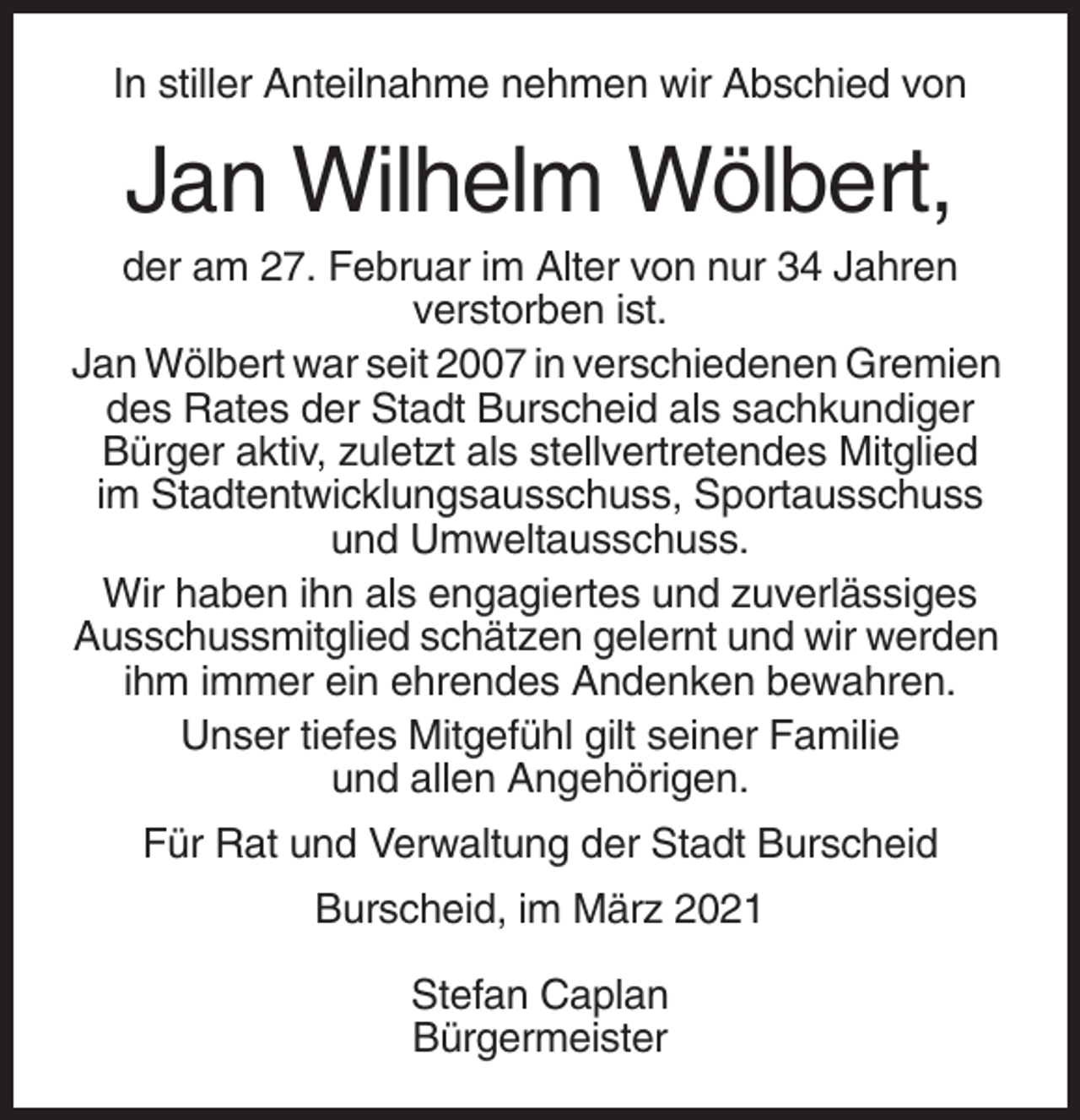 <p>In stiller Anteilnahme nehmen wir Abschied von</p><p>Jan Wilhelm Wölbert,<br />der am 27. Februar im Alter von nur 34 Jahren<br />verstorben ist.<br />Jan Wölbert war seit 2007 in verschiedenen Gremien<br />des Rates der Stadt Burscheid als sachkundiger<br />Bürger aktiv, zuletzt als stellvertretendes Mitglied<br />im Stadtentwicklungsausschuss, Sportausschuss<br />und Umweltausschuss.<br />Wir haben ihn als engagiertes und zuverlässiges<br />Ausschussmitglied schätzen gelernt und wir werden<br />ihm immer ein ehrendes Andenken bewahren.<br />Unser tiefes Mitgefühl gilt seiner Familie<br />und allen Angehörigen.<br />Für Rat und Verwaltung der Stadt Burscheid<br />Burscheid, im März 2021<br />Stefan Caplan<br />Bürgermeister</p>