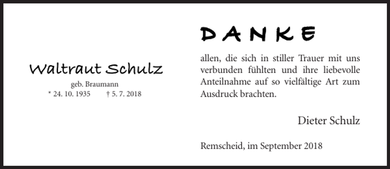 <p>DANKE<br />Waltraut Schulz<br />geb. Braumann<br />* 24. 10. 1935<br />† 5. 7. 2018</p><p>allen, die sich in stiller Trauer mit uns<br />verbunden fühlten und ihre liebevolle<br />Anteilnahme auf so vielfältige Art zum<br />Ausdruck brachten.</p><p>Dieter Schulz<br />Remscheid, im September 2018</p>