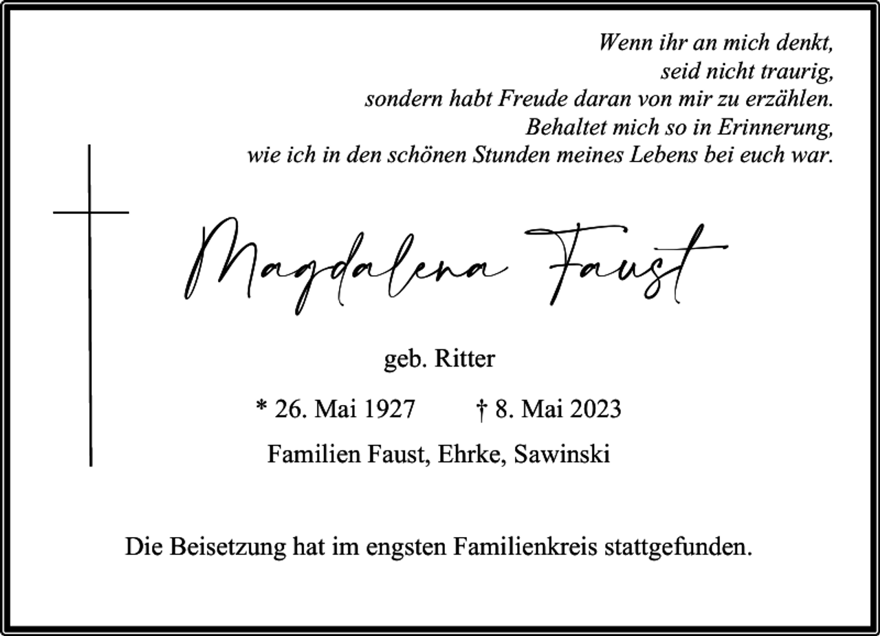<p>Wenn ihr an mich denkt,<br />seid nicht traurig,<br />sondern habt Freude daran von mir zu erzählen.<br />Behaltet mich so in Erinnerung,<br />wie ich in den schönen Stunden meines Lebens bei euch war.</p><p>Magdalena Faust<br />geb. Ritter<br />* 26. Mai 1927</p><p>† 8. Mai 2023</p><p>Familien Faust, Ehrke, Sawinski<br />Die Beisetzung hat im engsten Familienkreis stattgefunden.</p>