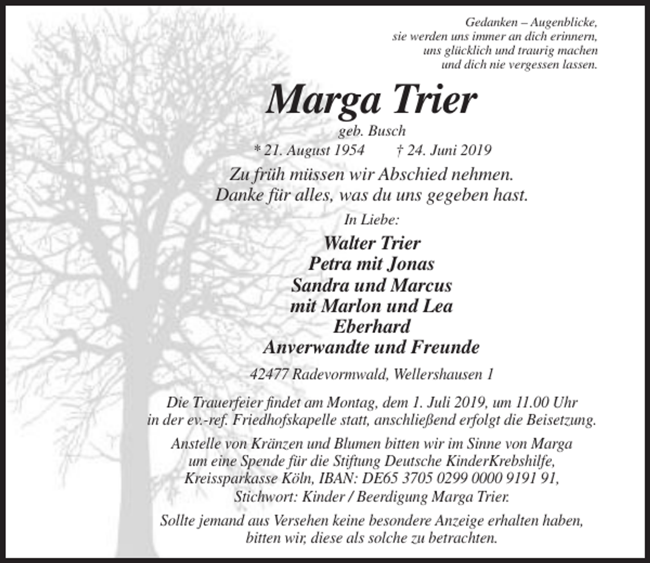 <p>Gedanken – Augenblicke,<br />sie werden uns immer an dich erinnern,<br />uns glücklich und traurig machen<br />und dich nie vergessen lassen.</p><p>Marga Trier<br />geb. Busch<br />* 21. August 1954<br />† 24. Juni 2019</p><p>Zu früh müssen wir Abschied nehmen.<br />Danke für alles, was du uns gegeben hast.<br />In Liebe:</p><p>Walter Trier<br />Petra mit Jonas<br />Sandra und Marcus<br />mit Marlon und Lea<br />Eberhard<br />Anverwandte und Freunde<br />42477 Radevormwald, Wellershausen 1<br />Die Trauerfeier findet am Montag, dem 1. Juli 2019, um 11.00 Uhr<br />in der ev.-ref. Friedhofskapelle statt, anschließend erfolgt die Beisetzung.<br />Anstelle von Kränzen und Blumen bitten wir im Sinne von Marga<br />um eine Spende für die Stiftung Deutsche KinderKrebshilfe,<br />Kreissparkasse Köln, IBAN: DE65 3705 0299 0000 91,<br />Stichwort: Kinder / Beerdigung Marga Trier.<br />Sollte jemand aus Versehen keine besondere Anzeige erhalten haben,<br />bitten wir, diese als solche zu betrachten.</p>