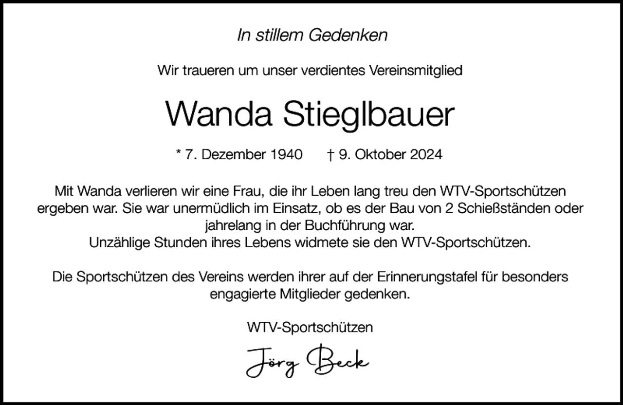 <p>In stillem Gedenken<br />Wir traueren um unser verdientes Vereinsmitglied</p><p>Wanda Stieglbauer<br />* 7. Dezember 1940</p><p>† 9. Oktober 2024</p><p>Mit Wanda verlieren wir eine Frau, die ihr Leben lang treu den WTV-Sportschützen<br />ergeben war. Sie war unermüdlich im Einsatz, ob es der Bau von 2 Schießständen oder<br />jahrelang in der Buchführung war.<br />Unzählige Stunden ihres Lebens widmete sie den WTV-Sportschützen.<br />Die Sportschützen des Vereins werden ihrer auf der Erinnerungstafel für besonders<br />engagierte Mitglieder gedenken.<br />WTV-Sportschützen</p><p>Jörg Beck</p>