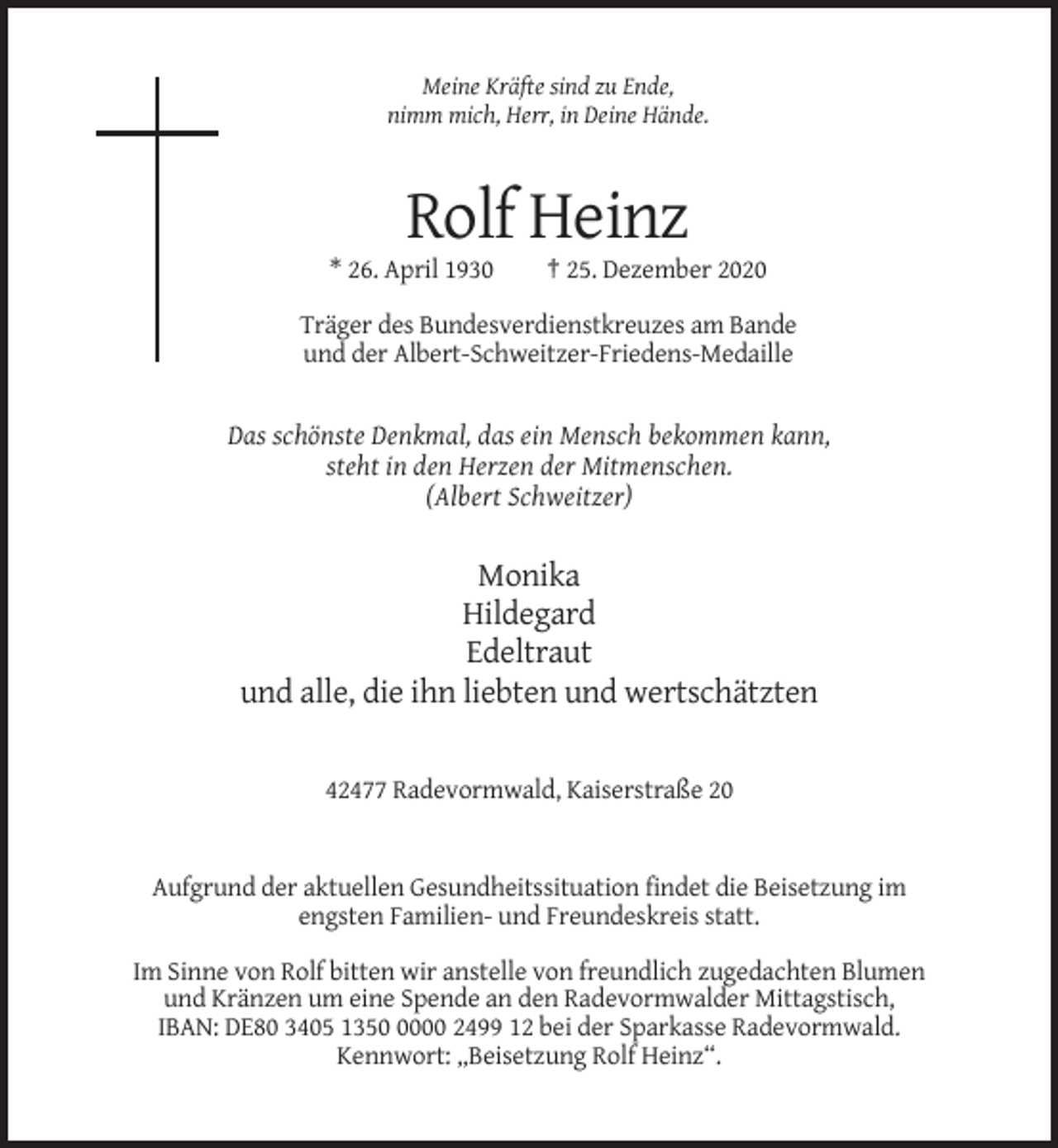 <p>Meine Kräfte sind zu Ende,<br />nimm mich, Herr, in Deine Hände.</p><p>Rolf Heinz<br />* 26. April 1930</p><p>† 25. Dezember 2020</p><p>Träger des Bundesverdienstkreuzes am Bande<br />und der Albert-Schweitzer-Friedens-Medaille</p><p>Das schönste Denkmal, das ein Mensch bekommen kann,<br />steht in den Herzen der Mitmenschen.<br />(Albert Schweitzer)</p><p>Monika<br />Hildegard<br />Edeltraut<br />und alle, die ihn liebten und wertschätzten</p><p>42477 Radevormwald, Kaiserstraße 20</p><p>Aufgrund der aktuellen Gesundheitssituation findet die Beisetzung im<br />engsten Familien- und Freundeskreis statt.<br />Im Sinne von Rolf bitten wir anstelle von freundlich zugedachten Blumen<br />und Kränzen um eine Spende an den Radevormwalder Mittagstisch,<br />IBAN: DE80 3405 135000 2499 12 bei der Sparkasse Radevormwald.<br />Kennwort: „Beisetzung Rolf Heinz“.</p>