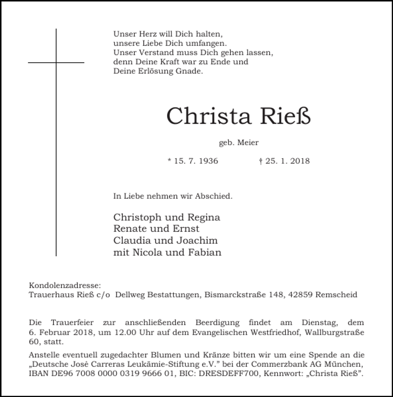 <p>Unser Herz will Dich halten,<br />unsere Liebe Dich umfangen.<br />Unser Verstand muss Dich gehen lassen,<br />denn Deine Kraft war zu Ende und<br />Deine Erlösung Gnade.</p><p>Christa Rieß<br />geb. Meier<br />* 15. 7. 1936</p><p>† 25. 1. 2018</p><p>In Liebe nehmen wir Abschied.</p><p>Christoph und Regina<br />Renate und Ernst<br />Claudia und Joachim<br />mit Nicola und Fabian<br />Kondolenzadresse:<br />Trauerhaus Rieß c/o Dellweg Bestattungen, Bismarckstraße 148, 42859 Remscheid<br />Die Trauerfeier zur anschließenden Beerdigung findet am Dienstag, dem<br />6. Februar 2018, um 12.00 Uhr auf dem Evangelischen Westfriedhof, Wallburgstraße<br />60, statt.<br />Anstelle eventuell zugedachter Blumen und Kränze bitten wir um eine Spende an die<br />„Deutsche José Carreras Leukämie-Stiftung e.V.” bei der Commerzbank AG München,<br />IBAN DE96 7008 00031666 01, BIC: DRESDEFF700, Kennwort: „Christa Rieß”.</p>