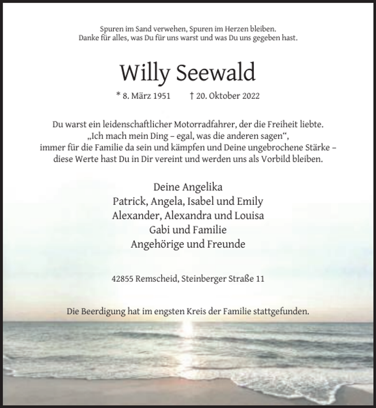 <p>Spuren im Sand verwehen, Spuren im Herzen bleiben.<br />Danke für alles, was Du für uns warst und was Du uns gegeben hast.</p><p>Willy Seewald<br />* 8. März 1951</p><p>† 20. Oktober 2022</p><p>Du warst ein leidenschaftlicher Motorradfahrer, der die Freiheit liebte.<br />„Ich mach mein Ding – egal, was die anderen sagen“,<br />immer für die Familie da sein und kämpfen und Deine ungebrochene Stärke –<br />diese Werte hast Du in Dir vereint und werden uns als Vorbild bleiben.</p><p>Deine Angelika<br />Patrick, Angela, Isabel und Emily<br />Alexander, Alexandra und Louisa<br />Gabi und Familie<br />Angehörige und Freunde</p><p>42855 Remscheid, Steinberger Straße 11</p><p>Die Beerdigung hat im engsten Kreis der Familie stattgefunden.</p>