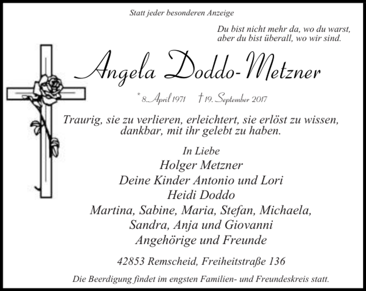 <p>Statt jeder besonderen Anzeige</p><p>Du bist nicht mehr da, wo du warst,<br />aber du bist überall, wo wir sind.</p><p>Angela Doddo-Metzner<br />* 8. April 1971 † 19. September 2017</p><p>Traurig, sie zu verlieren, erleichtert, sie erlöst zu wissen,<br />dankbar, mit ihr gelebt zu haben.<br />In Liebe</p><p>Holger Metzner<br />Deine Kinder Antonio und Lori<br />Heidi Doddo<br />Martina, Sabine, Maria, Stefan, Michaela,<br />Sandra, Anja und Giovanni<br />Angehörige und Freunde<br />42853 Remscheid, Freiheitstraße 136<br />Die Beerdigung findet im engsten Familien- und Freundeskreis statt.</p>