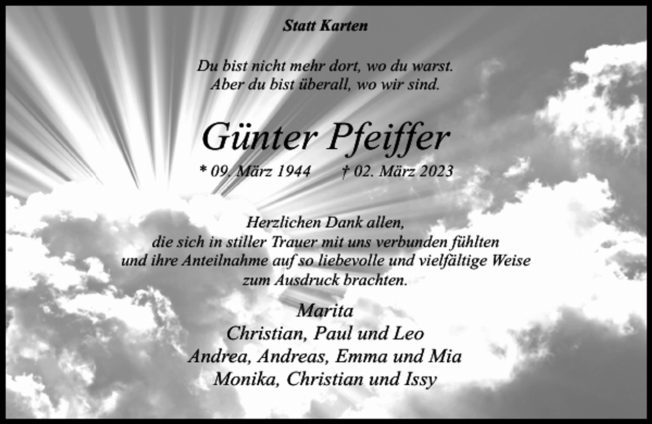 <p>Statt Karten<br />Du bist nicht mehr dort, wo du warst.<br />Aber du bist überall, wo wir sind.</p><p>Günter Pfeiffer</p><p>* 09. März 1944</p><p>† 02. März 2023</p><p>Herzlichen Dank allen,<br />die sich in stiller Trauer mit uns verbunden fühlten<br />und ihre Anteilnahme auf so liebevolle und vielfältige Weise<br />zum Ausdruck brachten.</p><p>Marita<br />Christian, Paul und Leo<br />Andrea, Andreas, Emma und Mia<br />Monika, Christian und Issy</p>