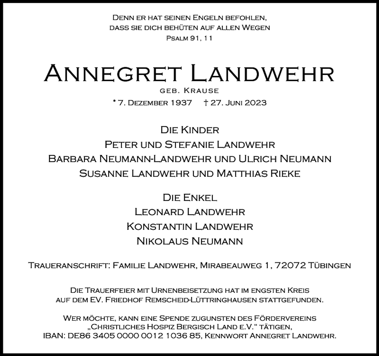 <p>Denn er hat seinen Engeln befohlen,<br />dass sie dich behüten auf allen Wegen<br />Psalm 91, 11</p><p>Annegret Landwehr<br />geb. Krause</p><p>* 7. Dezember 1937</p><p>† 27. Juni 2023</p><p>Die Kinder<br />Peter und Stefanie Landwehr<br />Barbara Neumann-Landwehr und Ulrich Neumann<br />Susanne Landwehr und Matthias Rieke<br />Die Enkel<br />Leonard Landwehr<br />Konstantin Landwehr<br />Nikolaus Neumann<br />Traueranschrift: Familie Landwehr, Mirabeauweg 1, 72072 Tübingen<br />Die Trauerfeier mit Urnenbeisetzung hat im engsten Kreis<br />auf dem EV. Friedhof Remscheid-Lüttringhausen stattgefunden.<br />Wer möchte, kann eine Spende zugunsten des Fördervereins<br />„Christliches Hospiz Bergisch Land e.V.“ tätigen,<br />IBAN: DE86 3405 0012 1036 85, Kennwort Annegret Landwehr.</p>