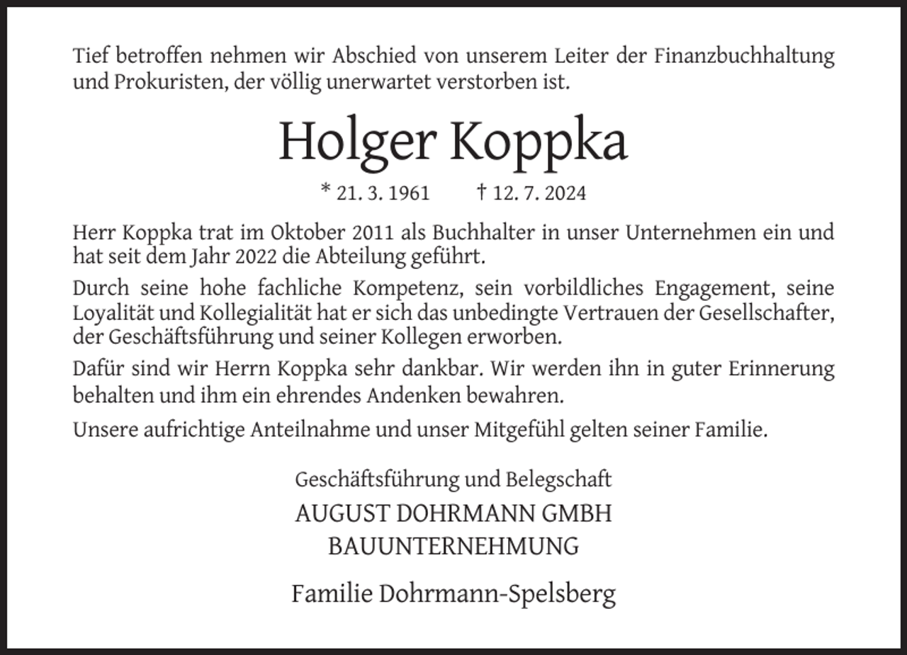 <p>Tief betroffen nehmen wir Abschied von unserem Leiter der Finanzbuchhaltung<br />und Prokuristen, der völlig unerwartet verstorben ist.</p><p>Holger Koppka<br />* 21. 3. 1961</p><p>† 12. 7. 2024</p><p>Herr Koppka trat im Oktober 2011 als Buchhalter in unser Unternehmen ein und<br />hat seit dem Jahr 2022 die Abteilung geführt.<br />Durch seine hohe fachliche Kompetenz, sein vorbildliches Engagement, seine<br />Loyalität und Kollegialität hat er sich das unbedingte Vertrauen der Gesellschafter,<br />der Geschäftsführung und seiner Kollegen erworben.<br />Dafür sind wir Herrn Koppka sehr dankbar. Wir werden ihn in guter Erinnerung<br />behalten und ihm ein ehrendes Andenken bewahren.<br />Unsere aufrichtige Anteilnahme und unser Mitgefühl gelten seiner Familie.<br />Geschäftsführung und Belegschaft</p><p>AUGUST DOHRMANN GMBH<br />BAUUNTERNEHMUNG<br />Familie Dohrmann-Spelsberg</p>