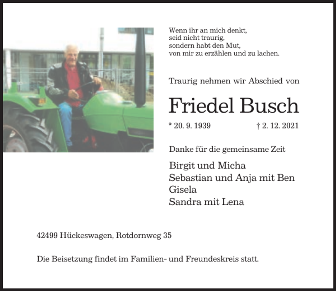 <p>Wenn ihr an mich denkt,<br />seid nicht traurig,<br />sondern habt den Mut,<br />von mir zu erzählen und zu lachen.</p><p>Traurig nehmen wir Abschied von</p><p>Friedel Busch<br />* 20. 9. 1939</p><p>† 2. 12. 2021</p><p>Danke für die gemeinsame Zeit</p><p>Birgit und Micha<br />Sebastian und Anja mit Ben<br />Gisela<br />Sandra mit Lena<br />42499 Hückeswagen, Rotdornweg 35<br />Die Beisetzung findet im Familien- und Freundeskreis statt.</p>