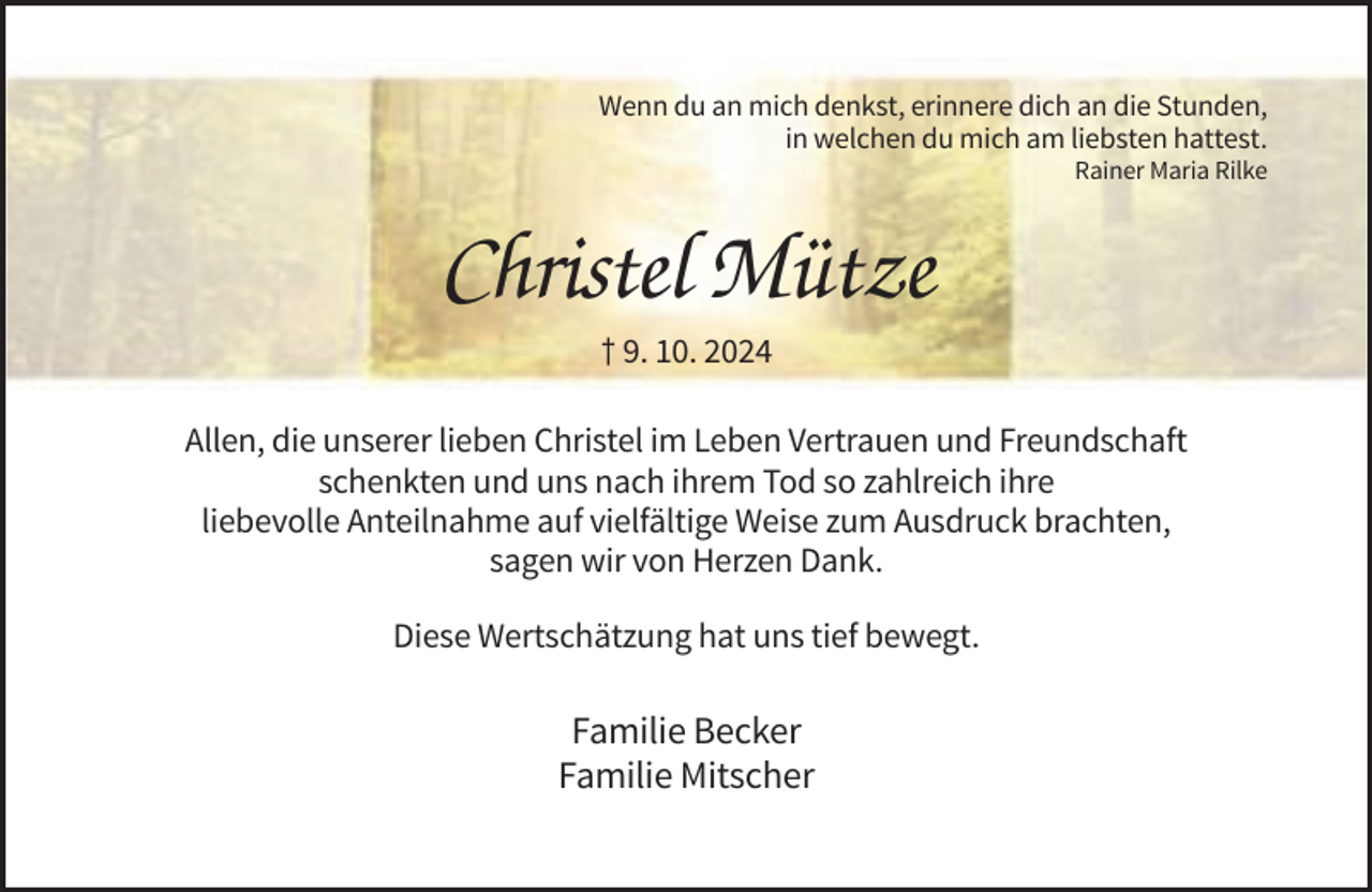 <p>Wenn du an mich denkst, erinnere dich an die Stunden,<br />in welchen du mich am liebsten hattest.<br />Rainer Maria Rilke</p><p>Christel Mütze<br />† 9. 10. 2024<br />Allen, die unserer lieben Christel im Leben Vertrauen und Freundschaft<br />schenkten und uns nach ihrem Tod so zahlreich ihre<br />liebevolle Anteilnahme auf vielfältige Weise zum Ausdruck brachten,<br />sagen wir von Herzen Dank.<br />Diese Wertschätzung hat uns tief bewegt.</p><p>Familie Becker<br />Familie Mitscher</p>