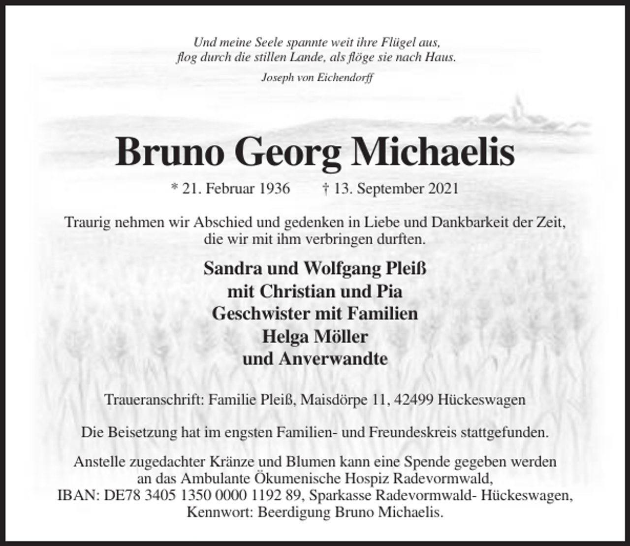 <p>Und meine Seele spannte weit ihre Flügel aus,<br />flog durch die stillen Lande, als flöge sie nach Haus.<br />Joseph von Eichendorff</p><p>Bruno Georg Michaelis<br />* 21. Februar 1936</p><p>† 13. September 2021</p><p>Traurig nehmen wir Abschied und gedenken in Liebe und Dankbarkeit der Zeit,<br />die wir mit ihm verbringen durften.</p><p>Sandra und Wolfgang Pleiß<br />mit Christian und Pia<br />Geschwister mit Familien<br />Helga Möller<br />und Anverwandte<br />Traueranschrift: Familie Pleiß, Maisdörpe 11, 42499 Hückeswagen<br />Die Beisetzung hat im engsten Familien- und Freundeskreis stattgefunden.<br />Anstelle zugedachter Kränze und Blumen kann eine Spende gegeben werden<br />an das Ambulante Ökumenische Hospiz Radevormwald,<br />IBAN: DE78 3405 135000 1192 89, Sparkasse Radevormwald- Hückeswagen,<br />Kennwort: Beerdigung Bruno Michaelis.</p>