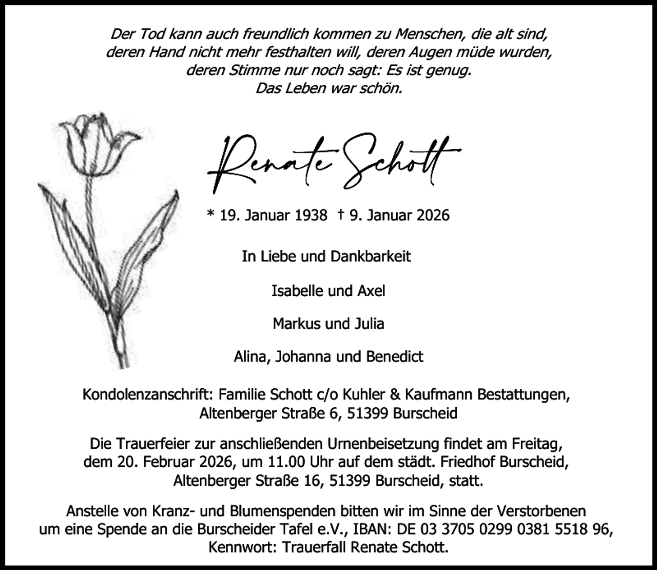 <p>Der Tod kann auch freundlich kommen zu Menschen, die alt sind,<br />deren Hand nicht mehr festhalten will, deren Augen müde wurden,<br />deren Stimme nur noch sagt: Es ist genug.<br />Das Leben war schön.</p><p>* 19. Januar 1938 † 9. Januar 2026<br />In Liebe und Dankbarkeit<br />Isabelle und Axel<br />Markus und Julia<br />Alina, Johanna und Benedict<br />Kondolenzanschrift: Familie Schott c/o Kuhler &amp; Kaufmann Bestattungen,<br />Altenberger Straße 6, 51399 Burscheid<br />Die Trauerfeier zur anschließenden Urnenbeisetzung findet am Freitag,<br />dem 20. Februar 2026, um 11.00 Uhr auf dem städt. Friedhof Burscheid,<br />Altenberger Straße 16, 51399 Burscheid, statt.<br />Anstelle von Kranz- und Blumenspenden bitten wir im Sinne der Verstorbenen<br />um eine Spende an die Burscheider Tafel e.V., IBAN: DE 0705 0299 0381 5518 96,<br />Kennwort: Trauerfall Renate Schott.</p>