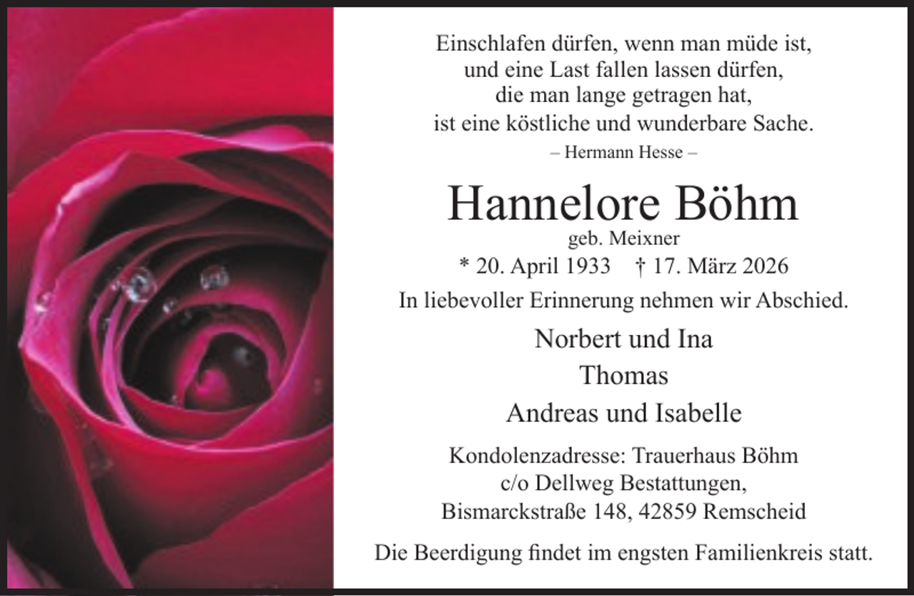 <p>Einschlafen dürfen, wenn man müde ist,<br />und eine Last fallen lassen dürfen,<br />die man lange getragen hat,<br />ist eine köstliche und wunderbare Sache.<br />– Hermann Hesse –</p><p>Hannelore<br />Böhm<br />geb. Meixner</p><p>* 20. April 1933 † 17. März 2026<br />In liebevoller Erinnerung nehmen wir Abschied.</p><p>Norbert und Ina<br />Thomas<br />Andreas und Isabelle<br />Kondolenzadresse: Trauerhaus Böhm<br />c/o Dellweg Bestattungen,<br />Bismarckstraße 148, 42859 Remscheid<br />Die Beerdigung ﬁndet im engsten Familienkreis statt.</p>