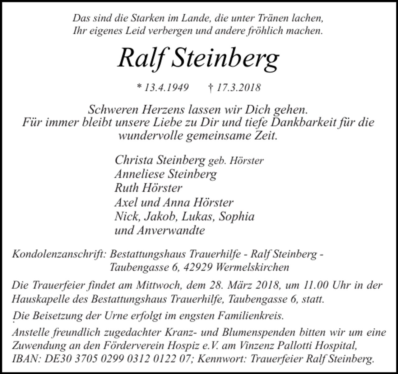 <p>Das sind die Starken im Lande, die unter Tränen lachen,<br />Ihr eigenes Leid verbergen und andere fröhlich machen.</p><p>Ralf Steinberg<br />* 13.4.1949</p><p>† 17.3.2018</p><p>Schweren Herzens lassen wir Dich gehen.<br />Für immer bleibt unsere Liebe zu Dir und tiefe Dankbarkeit für die<br />wundervolle gemeinsame Zeit.<br />Christa Steinberg geb. Hörster<br />Anneliese Steinberg<br />Ruth Hörster<br />Axel und Anna Hörster<br />Nick, Jakob, Lukas, Sophia<br />und Anverwandte<br />Kondolenzanschrift: Bestattungshaus Trauerhilfe - Ralf Steinberg Taubengasse 6, 42929 Wermelskirchen<br />Die Trauerfeier findet am Mittwoch, dem 28. März 2018, um 11.00 Uhr in der<br />Hauskapelle des Bestattungshaus Trauerhilfe, Taubengasse 6, statt.<br />Die<br />. Beisetzung der Urne erfolgt im engsten Familienkreis.<br />Anstelle freundlich zugedachter Kranz- und Blumenspenden bitten wir um eine<br />Zuwendung an den Förderverein Hospiz e.V. am Vinzenz Pallotti Hospital,<br />IBAN: DE30 3705 0299 0312 0122 07; Kennwort: Trauerfeier Ralf Steinberg.</p>