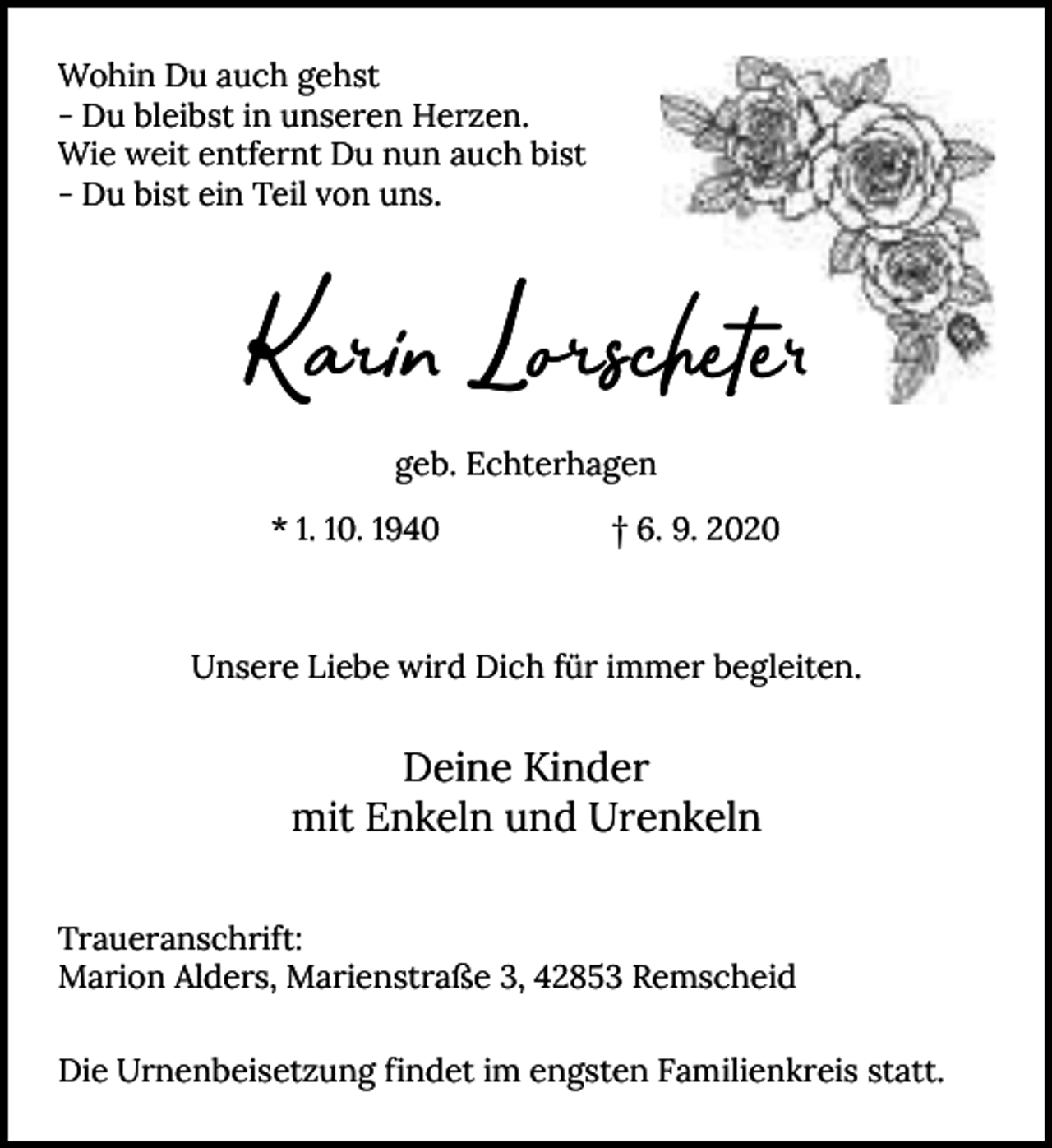 <p>Wohin Du auch gehst<br />- Du bleibst in unseren Herzen.<br />Wie weit entfernt Du nun auch bist<br />- Du bist ein Teil von uns.</p><p>Kari Lorschete<br />geb. Echterhagen<br />* 1. 10. 1940</p><p>† 6. 9. 2020</p><p>Unsere Liebe wird Dich für immer begleiten.</p><p>Deine Kinder<br />mit Enkeln und Urenkeln<br />Traueranschrift:<br />Marion Alders, Marienstraße 3, 42853 Remscheid<br />Die Urnenbeisetzung findet im engsten Familienkreis statt.</p>