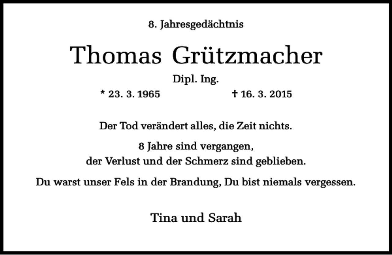 <p>8. Jahresgedächtnis</p><p>Thomas Grützmacher<br />Dipl. Ing.<br />* 23. 3. 1965</p><p>† 16. 3. 2015</p><p>Der Tod verändert alles, die Zeit nichts.<br />8 Jahre sind vergangen,<br />der Verlust und der Schmerz sind geblieben.<br />Du warst unser Fels in der Brandung, Du bist niemals vergessen.</p><p>Tina und Sarah</p>
