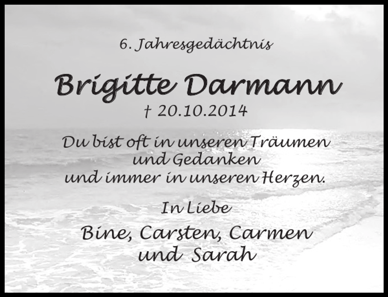 <p>6. Jahresgedächtnis</p><p>Brigitte Darmann<br />† 20.10.2014</p><p>Du bist oft in unseren Träumen<br />und Gedanken<br />und immer in unseren Herzen.<br />In Liebe</p><p>Bine, Carsten, Carmen<br />und Sarah</p>