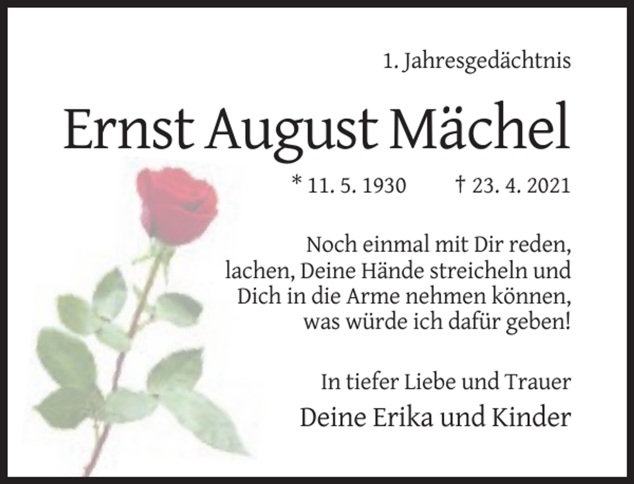 <p>1. Jahresgedächtnis</p><p>Ernst August Mächel<br />* 11. 5. 1930</p><p>† 23. 4. 2021</p><p>Noch einmal mit Dir reden,<br />lachen, Deine Hände streicheln und<br />Dich in die Arme nehmen können,<br />was würde ich dafür geben!<br />In tiefer Liebe und Trauer</p><p>Deine Erika und Kinder</p>