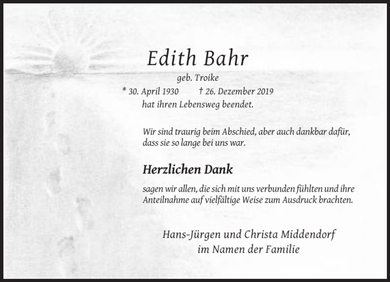 <p>Edith Bahr<br />geb. Troike<br />* 30. April 1930<br />† 26. Dezember 2019<br />hat ihren Lebensweg beendet.</p><p>Wir sind traurig beim Abschied, aber auch dankbar dafür,<br />dass sie so lange bei uns war.</p><p>Herzlichen Dank<br />sagen wir allen, die sich mit uns verbunden fühlten und ihre<br />Anteilnahme auf vielfältige Weise zum Ausdruck brachten.</p><p>Hans-Jürgen und Christa Middendorf<br />im Namen der Familie</p>