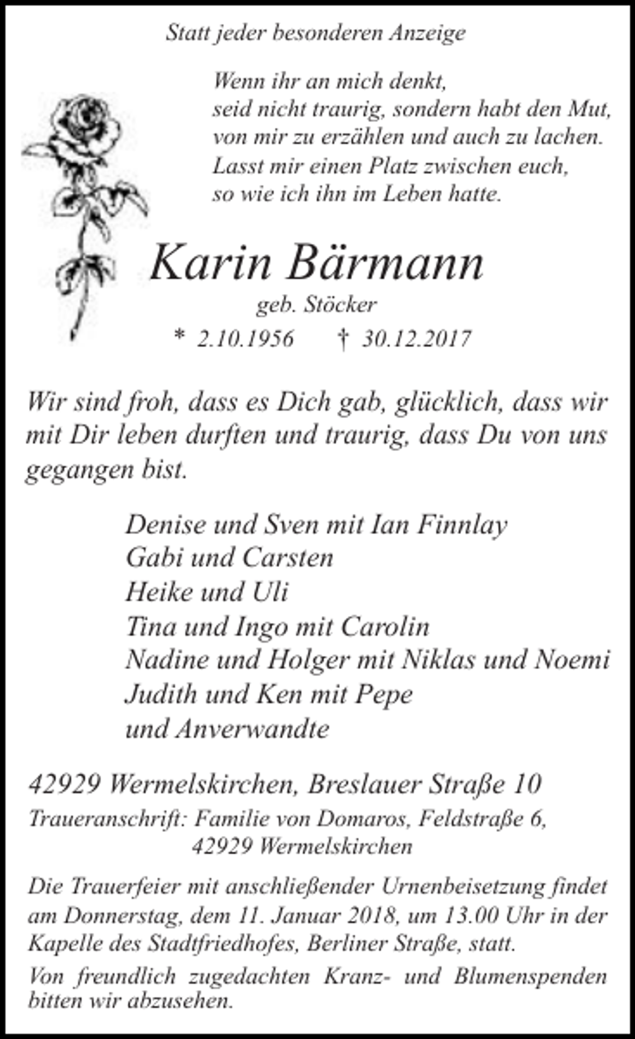 <p>Statt jeder besonderen Anzeige<br />Wenn ihr an mich denkt,<br />seid nicht traurig, sondern habt den Mut,<br />von mir zu erzählen und auch zu lachen.<br />Lasst mir einen Platz zwischen euch,<br />so wie ich ihn im Leben hatte.</p><p>Karin Bärmann<br />geb. Stöcker<br />* 2.10.1956<br />† 30.12.2017</p><p>Wir sind froh, dass es Dich gab, glücklich, dass wir<br />mit Dir leben durften und traurig, dass Du von uns<br />gegangen bist.<br />Denise und Sven mit Ian Finnlay<br />Gabi und Carsten<br />Heike und Uli<br />Tina und Ingo mit Carolin<br />Nadine und Holger mit Niklas und Noemi<br />Judith und Ken mit Pepe<br />und Anverwandte<br />42929 Wermelskirchen, Breslauer Straße 10<br />Traueranschrift: Familie von Domaros, Feldstraße 6,<br />42929 Wermelskirchen<br />Die Trauerfeier mit anschließender Urnenbeisetzung findet<br />am Donnerstag, dem 11. Januar 2018, um 13.00 Uhr in der<br />Kapelle des Stadtfriedhofes, Berliner Straße, statt.<br />Von freundlich zugedachten Kranz- und Blumenspenden<br />bitten wir abzusehen.</p>