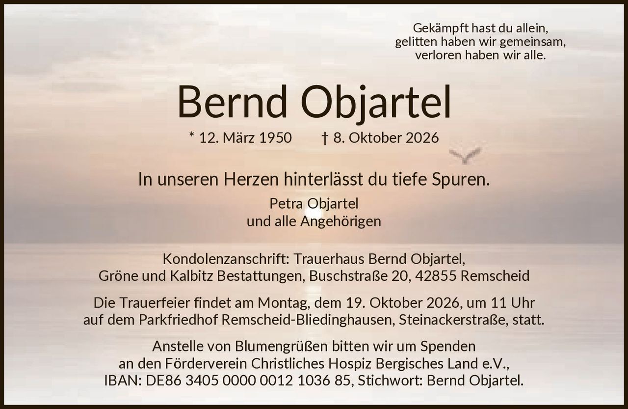 <p>Gekämpft hast du allein, gelitten haben wir gemeinsam, verloren haben wir alle.</p>

<p><strong>Bernd Objartel</strong><br>* 12. März 1950 † 8. Oktober 2026</p>

<p>In unseren Herzen hinterlässt du tiefe Spuren.</p>

<p>Petra Objartel<br>und alle Angehörigen</p>

<p>Kondolenzanschrift: Trauerhaus Bernd Objartel, Gröne und Kalbitz Bestattungen, Buschstraße 20, 42855 Remscheid</p>

<p>Die Trauerfeier findet am Montag, dem 19. Oktober 2026, um 11 Uhr auf dem Parkfriedhof Remscheid-Bliedinghausen, Steinackerstraße, statt.</p>

<p>Anstelle von Blumengrüßen bitten wir um Spenden an den Förderverein Christliches Hospiz Bergisches Land e.V., IBAN: DE86 3405 0000 0012 1036 85, Stichwort: Bernd Objartel.</p>